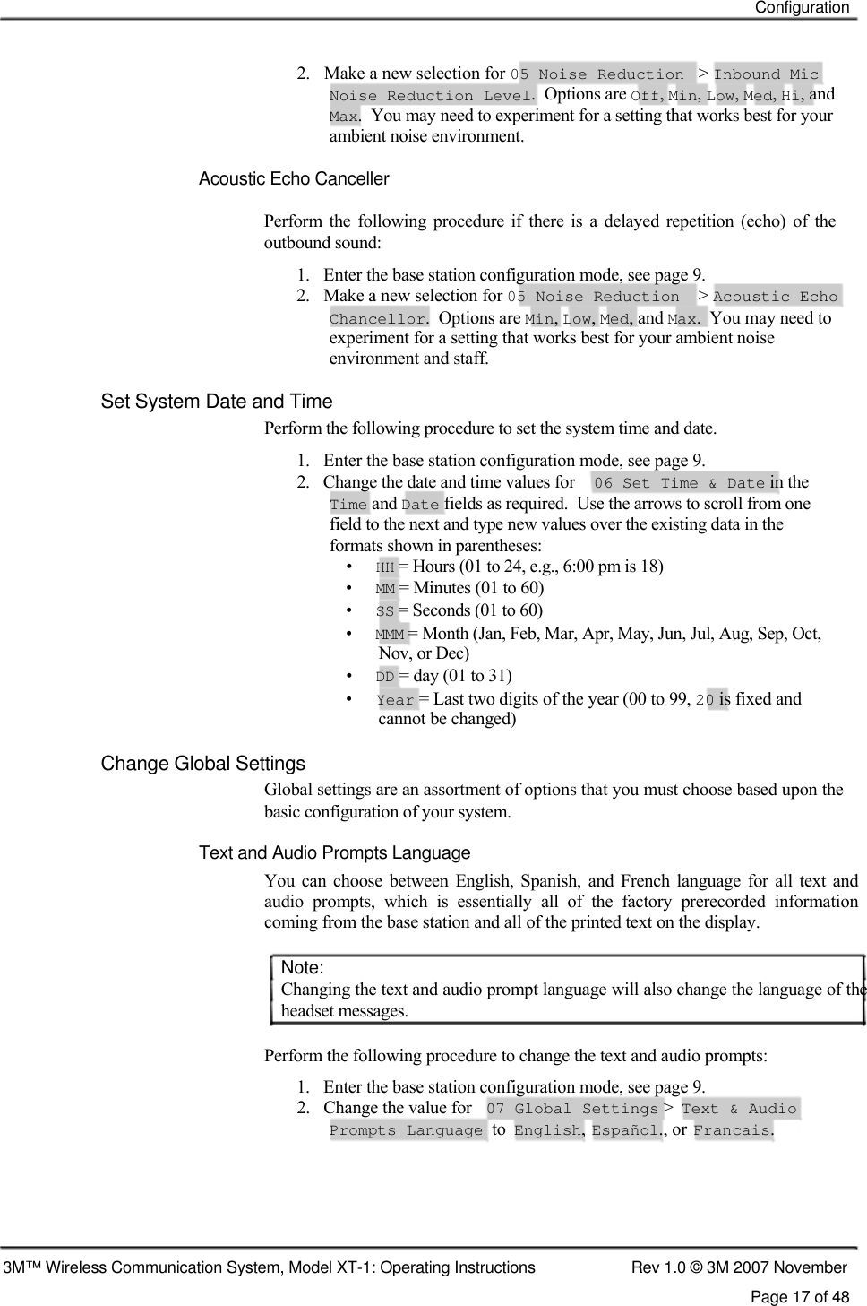    Configuration    2.   Make a new selection for 05 Noise Reduction  &gt;  Inbound Mic  Noise Reduction Level.  Options are Off, Min, Low, Med, Hi, and Max.  You may need to experiment for a setting that works best for your ambient noise environment.   Acoustic Echo Canceller  Perform  the  following  procedure  if  there  is  a  delayed repetition  (echo)  of  the outbound sound:  1.   Enter the base station configuration mode, see page 9. 2.   Make a new selection for 05 Noise Reduction &gt; Acoustic Echo Chancellor.  Options are Min, Low, Med, and Max.  You may need to experiment for a setting that works best for your ambient noise environment and staff. Set System Date and Time  Perform the following procedure to set the system time and date.  1.   Enter the base station configuration mode, see page 9.  2.   Change the date and time values for  06 Set Time &amp; Date in the   Time and Date fields as required.  Use the arrows to scroll from one    field to the next and type new values over the existing data in the    formats shown in parentheses:  •   HH = Hours (01 to 24, e.g., 6:00 pm is 18)  •   MM = Minutes (01 to 60)  •   SS = Seconds (01 to 60)  •   MMM = Month (Jan, Feb, Mar, Apr, May, Jun, Jul, Aug, Sep, Oct,    Nov, or Dec)  •   DD = day (01 to 31)  •   Year = Last two digits of the year (00 to 99, 20 is fixed and    cannot be changed)  Change Global Settings  Global settings are an assortment of options that you must choose based upon the basic configuration of your system.  Text and Audio Prompts Language  You can choose  between  English, Spanish,  and French  language  for  all  text  and audio  prompts,  which  is  essentially  all  of  the  factory  prerecorded  information coming from the base station and all of the printed text on the display.   Note:  Changing the text and audio prompt language will also change the language of the headset messages.   Perform the following procedure to change the text and audio prompts: 1.   Enter the base station configuration mode, see page 9. 2.   Change the value for 07 Global Settings &gt; Text &amp; Audio Prompts Language  to English, Español., or Francais.       3M™ Wireless Communication System, Model XT-1: Operating Instructions  Rev 1.0 © 3M 2007 November Page 17 of 48 