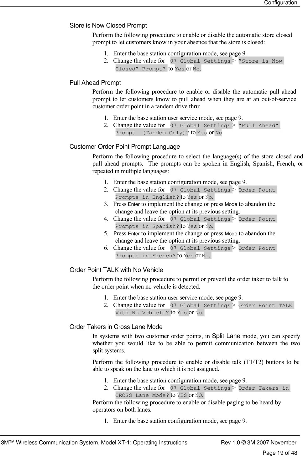    Configuration    Store is Now Closed Prompt  Perform the following procedure to enable or disable the automatic store closed prompt to let customers know in your absence that the store is closed: 1.   Enter the base station configuration mode, see page 9. 2.   Change the value for 07 Global Settings &gt; ”Store is Now Closed” Prompt? to Yes or No. Pull Ahead Prompt  Perform  the  following  procedure  to  enable  or  disable  the  automatic  pull  ahead prompt  to let customers  know  to pull  ahead  when they  are at an  out-of-service customer order point in a tandem drive thru:  1.   Enter the base station user service mode, see page 9. 2.   Change the value for 07 Global Settings &gt; ”Pull Ahead” Prompt  (Tandem Only)? to Yes or No. Customer Order Point Prompt Language  Perform  the  following  procedure to select  the  language(s)  of the store  closed  and pull  ahead  prompts.    The  prompts  can  be  spoken  in  English,  Spanish,  French,  or repeated in multiple languages:  1.   Enter the base station configuration mode, see page 9. 2.   Change the value for 07 Global Settings &gt; Order Point Prompts in English? to Yes or No. 3.   Press Enter to implement the change or press Mode to abandon the change and leave the option at its previous setting. 4.   Change the value for 07 Global Settings &gt; Order Point Prompts in Spanish? to Yes or No. 5.   Press Enter to implement the change or press Mode to abandon the change and leave the option at its previous setting. 6.   Change the value for 07 Global Settings &gt; Order Point Prompts in French? to Yes or No.  Order Point TALK with No Vehicle Perform the following procedure to permit or prevent the order taker to talk to the order point when no vehicle is detected. 1.   Enter the base station user service mode, see page 9. 2.   Change the value for 07 Global Settings &gt; Order Point TALK With No Vehicle? to Yes or No.  Order Takers in Cross Lane Mode  In systems with two customer order points, in Split Lane mode, you can specify whether  you  would  like  to  be  able  to  permit  communication  between  the  two  split systems.  Perform  the  following  procedure  to  enable  or  disable  talk (T1/T2)  buttons  to  be able to speak on the lane to which it is not assigned.  1.   Enter the base station configuration mode, see page 9. 2.   Change the value for 07 Global Settings &gt; Order Takers in CROSS Lane Mode? to YES or NO. Perform the following procedure to enable or disable paging to be heard by operators on both lanes. 1.   Enter the base station configuration mode, see page 9.   3M™ Wireless Communication System, Model XT-1: Operating Instructions  Rev 1.0 © 3M 2007 November Page 19 of 48