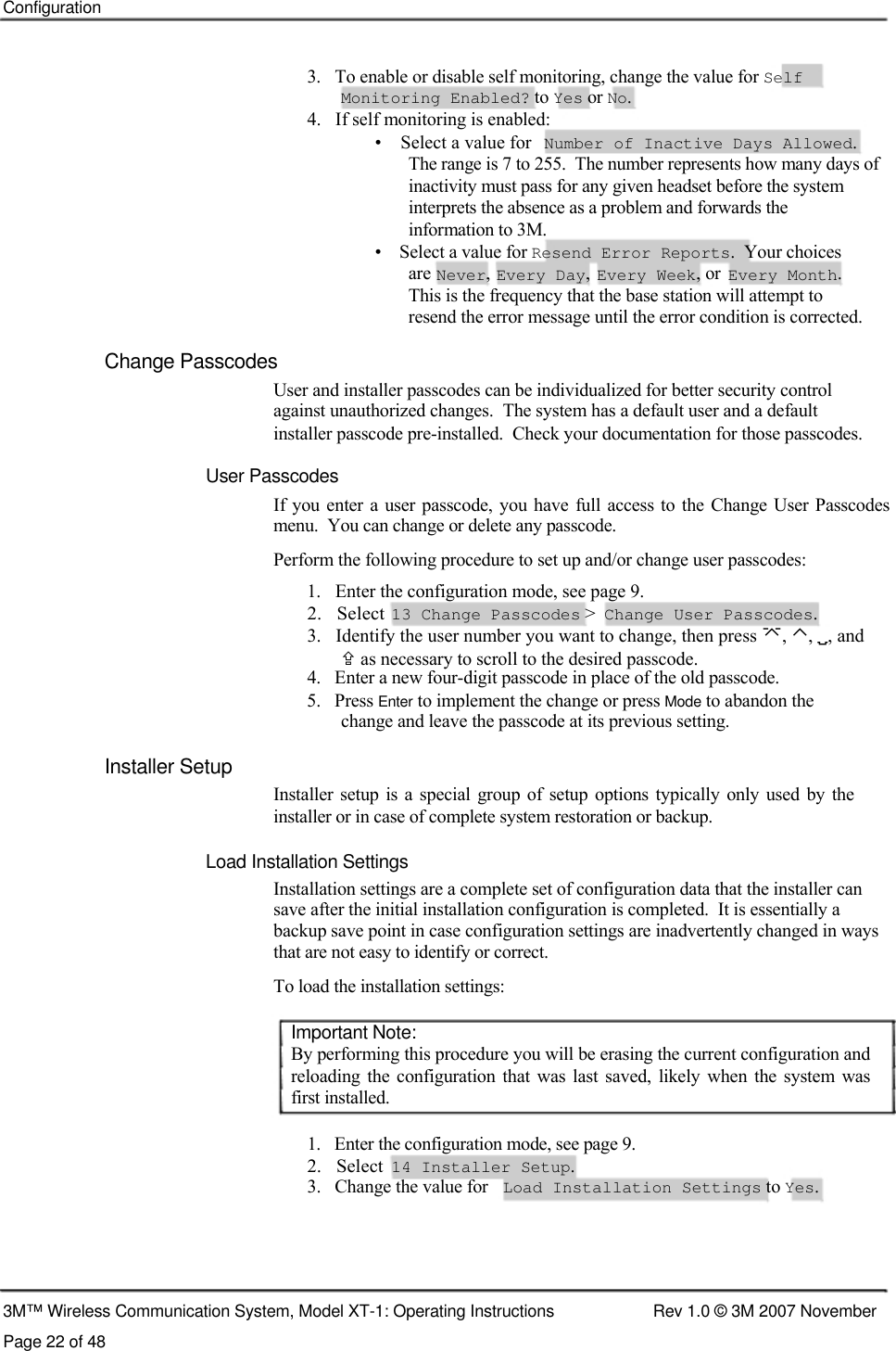    Configuration     3.   To enable or disable self monitoring, change the value for Self    Monitoring Enabled? to Yes or No.  4.   If self monitoring is enabled:  •    Select a value for  Number of Inactive Days Allowed.  The range is 7 to 255.  The number represents how many days of inactivity must pass for any given headset before the system interprets the absence as a problem and forwards the  information to 3M.  •    Select a value for Resend Error Reports.  Your choices are Never, Every Day, Every Week, or Every Month. This is the frequency that the base station will attempt to resend the error message until the error condition is corrected. Change Passcodes  User and installer passcodes can be individualized for better security control  against unauthorized changes.  The system has a default user and a default  installer passcode pre-installed.  Check your documentation for those passcodes.  User Passcodes  If you  enter  a user  passcode,  you  have  full access to the Change User  Passcodes menu.  You can change or delete any passcode.  Perform the following procedure to set up and/or change user passcodes:  1.   Enter the configuration mode, see page 9.  2.   Select  13 Change Passcodes &gt;  Change User Passcodes.  3.   Identify the user number you want to change, then press , ⌃, , and    as necessary to scroll to the desired passcode.  4.   Enter a new four-digit passcode in place of the old passcode.  5.   Press Enter to implement the change or press Mode to abandon the    change and leave the passcode at its previous setting.  Installer Setup  Installer setup  is a  special  group of setup  options typically  only used  by the installer or in case of complete system restoration or backup.   Load Installation Settings  Installation settings are a complete set of configuration data that the installer can save after the initial installation configuration is completed.  It is essentially a backup save point in case configuration settings are inadvertently changed in ways that are not easy to identify or correct.  To load the installation settings:   Important Note:  By performing this procedure you will be erasing the current configuration and reloading  the  configuration  that  was last  saved, likely  when  the  system  was first installed.   1.   Enter the configuration mode, see page 9.  2.   Select  14 Installer Setup.  3.   Change the value for  Load Installation Settings to Yes.       3M™ Wireless Communication System, Model XT-1: Operating Instructions  Rev 1.0 © 3M 2007 November Page 22 of 48 