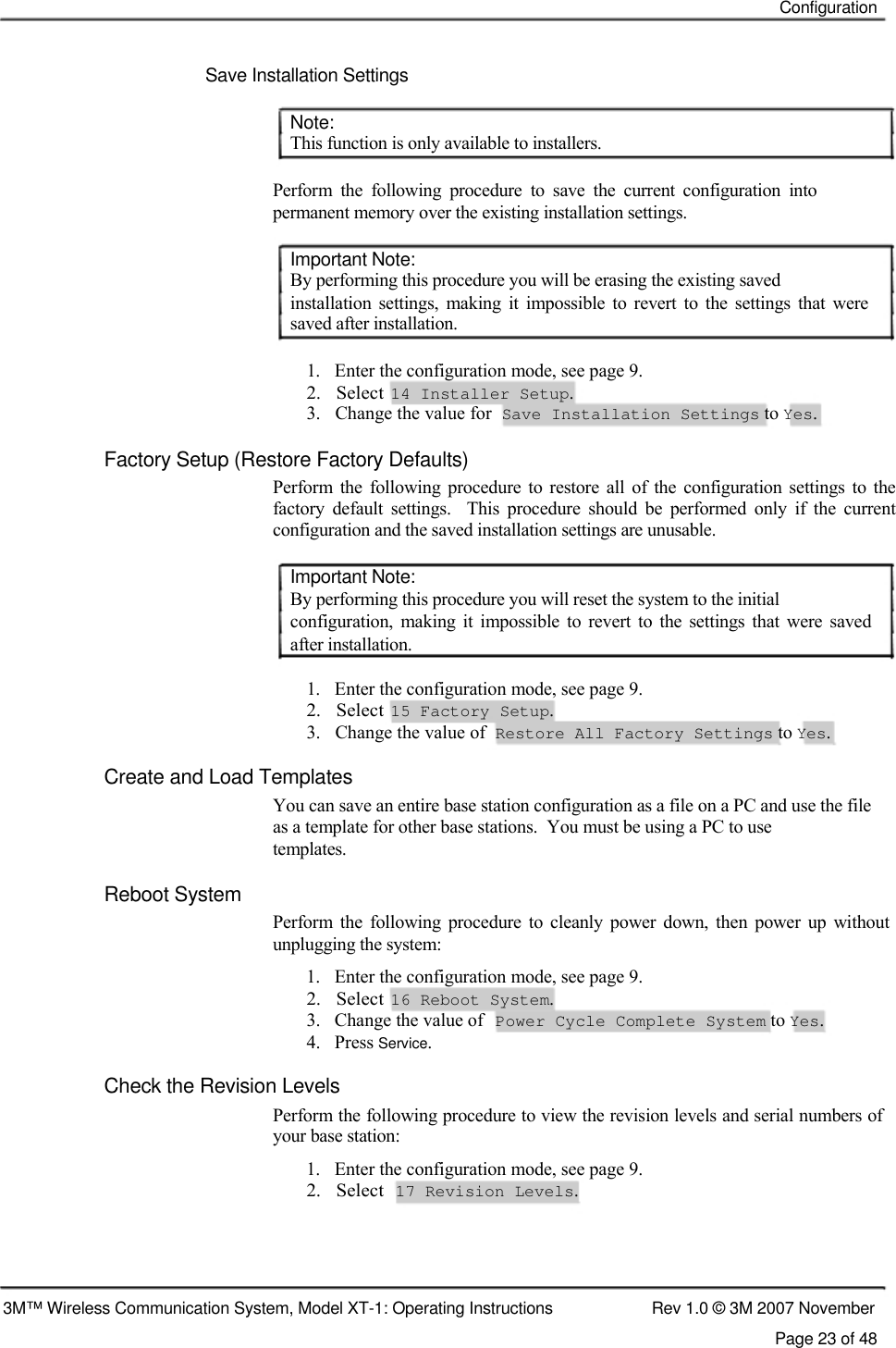    Configuration    Save Installation Settings   Note:  This function is only available to installers.   Perform  the  following  procedure  to  save  the  current  configuration  into permanent memory over the existing installation settings.   Important Note:  By performing this procedure you will be erasing the existing saved  installation  settings,  making  it  impossible  to  revert  to  the  settings  that  were saved after installation.   1.   Enter the configuration mode, see page 9.  2.   Select  14 Installer Setup.  3.   Change the value for  Save Installation Settings to Yes.   Factory Setup (Restore Factory Defaults)  Perform  the  following  procedure  to  restore  all  of  the  configuration  settings to  the factory  default  settings.    This  procedure  should  be  performed  only  if  the  current configuration and the saved installation settings are unusable.   Important Note:  By performing this procedure you will reset the system to the initial  configuration,  making  it  impossible  to  revert  to  the  settings  that  were  saved after installation.   1.   Enter the configuration mode, see page 9.  2.   Select  15 Factory Setup.  3.   Change the value of  Restore All Factory Settings to Yes.  Create and Load Templates  You can save an entire base station configuration as a file on a PC and use the file as a template for other base stations.  You must be using a PC to use  templates.  Reboot System  Perform  the  following  procedure  to  cleanly  power  down,  then  power  up  without unplugging the system:  1.   Enter the configuration mode, see page 9.  2.   Select  16 Reboot System.  3.   Change the value of Power Cycle Complete System to Yes. 4.   Press Service. Check the Revision Levels  Perform the following procedure to view the revision levels and serial numbers of your base station:  1.   Enter the configuration mode, see page 9.  2.   Select  17 Revision Levels.       3M™ Wireless Communication System, Model XT-1: Operating Instructions  Rev 1.0 © 3M 2007 November Page 23 of 48 