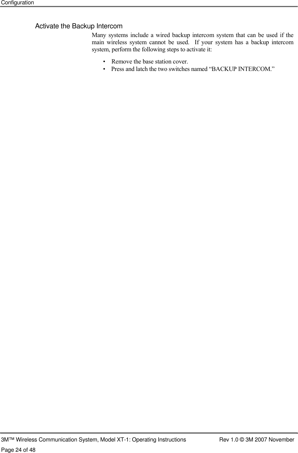    Configuration    Activate the Backup Intercom  Many systems include a  wired  backup intercom  system  that  can be  used if the main  wireless  system  cannot  be  used.    If  your  system  has  a  backup  intercom system, perform the following steps to activate it:  •    Remove the base station cover.  •    Press and latch the two switches named “BACKUP INTERCOM.”                                                         3M™ Wireless Communication System, Model XT-1: Operating Instructions  Rev 1.0 © 3M 2007 November Page 24 of 48   