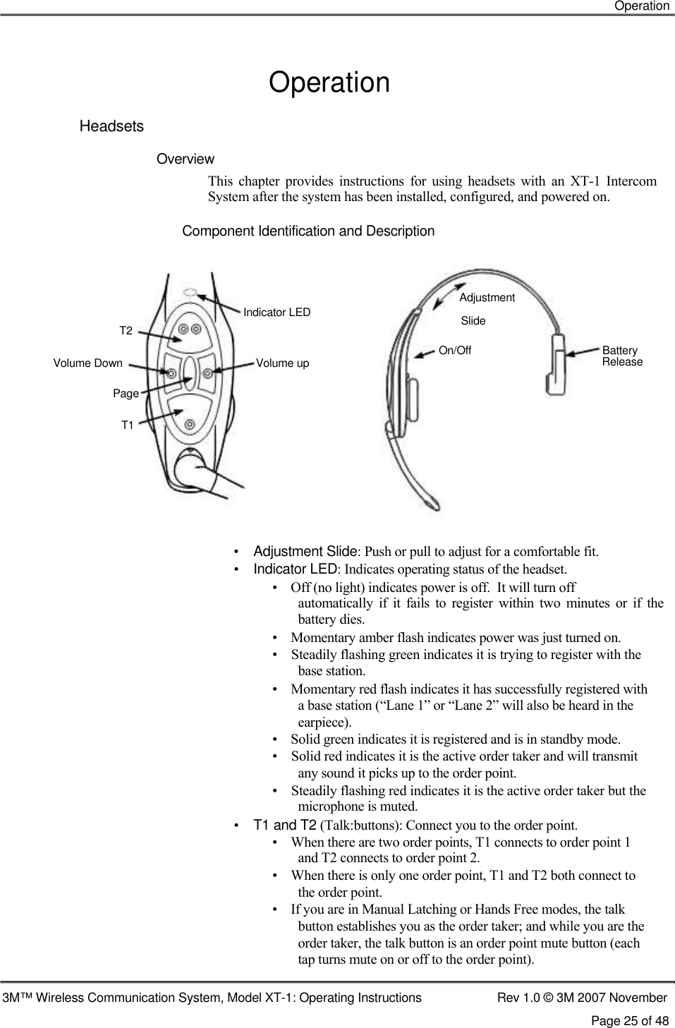    Operation   Operation  Headsets  Overview  This  chapter  provides  instructions  for  using  headsets  with  an  XT-1  Intercom  System after the system has been installed, configured, and powered on.   Component Identification and Description      Adjustment Indicator LED T2  Volume Down  Volume up  Page  T1 Slide On/Off  Battery Release        •    Adjustment Slide: Push or pull to adjust for a comfortable fit.  •    Indicator LED: Indicates operating status of the headset.  •    Off (no light) indicates power is off.  It will turn off  automatically  if  it  fails  to  register  within  two  minutes  or  if  the battery dies.  •    Momentary amber flash indicates power was just turned on.  •    Steadily flashing green indicates it is trying to register with the    base station.  •    Momentary red flash indicates it has successfully registered with    a base station (“Lane 1” or “Lane 2” will also be heard in the    earpiece).  •    Solid green indicates it is registered and is in standby mode.  •    Solid red indicates it is the active order taker and will transmit    any sound it picks up to the order point.  •    Steadily flashing red indicates it is the active order taker but the    microphone is muted.  •    T1 and T2 (Talk:buttons): Connect you to the order point.  •    When there are two order points, T1 connects to order point 1    and T2 connects to order point 2.  •    When there is only one order point, T1 and T2 both connect to    the order point.  •    If you are in Manual Latching or Hands Free modes, the talk    button establishes you as the order taker; and while you are the    order taker, the talk button is an order point mute button (each    tap turns mute on or off to the order point).   3M™ Wireless Communication System, Model XT-1: Operating Instructions  Rev 1.0 © 3M 2007 November Page 25 of 48 