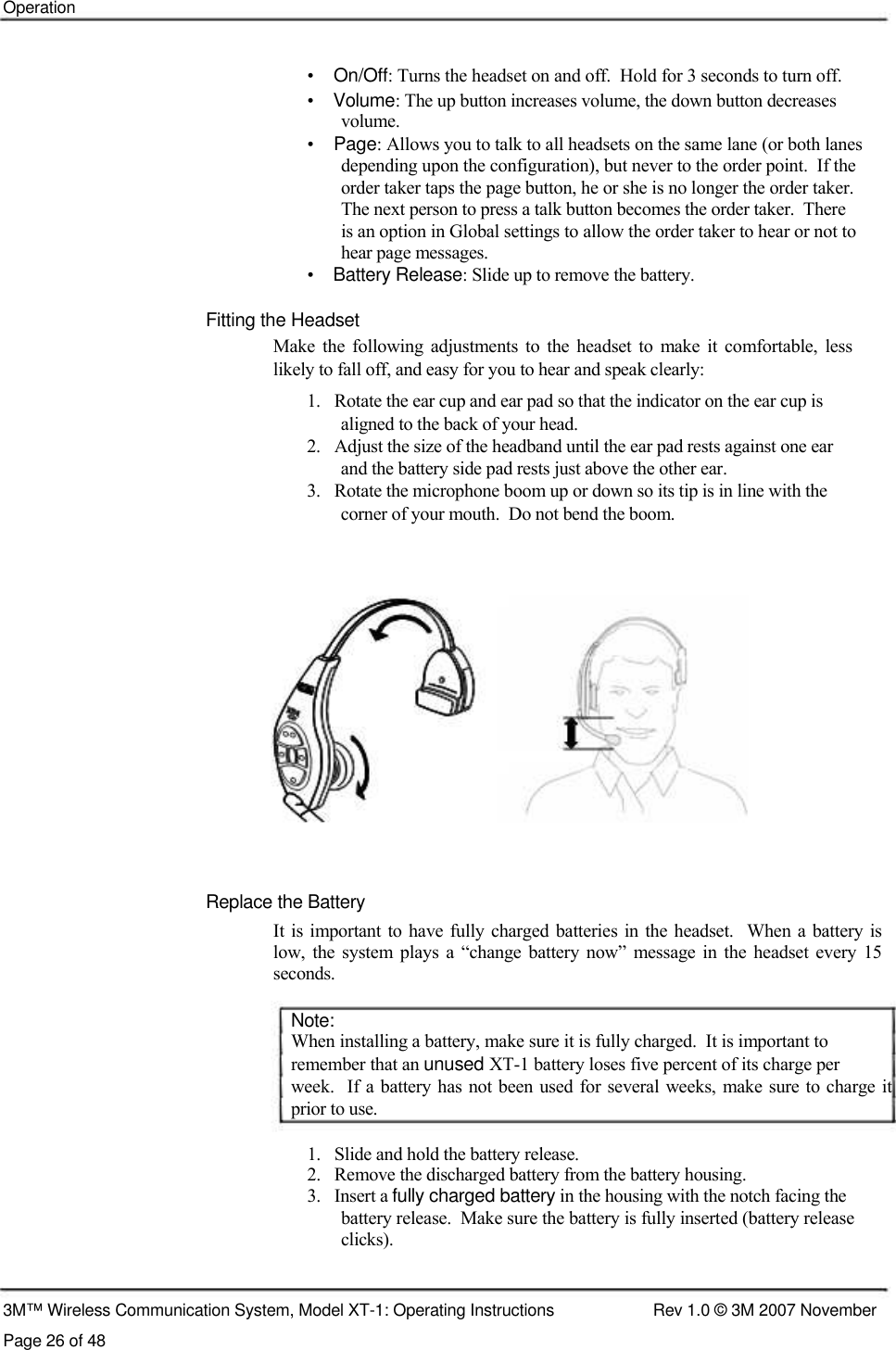    Operation    •    On/Off: Turns the headset on and off.  Hold for 3 seconds to turn off.  •    Volume: The up button increases volume, the down button decreases    volume.  •    Page: Allows you to talk to all headsets on the same lane (or both lanes    depending upon the configuration), but never to the order point.  If the    order taker taps the page button, he or she is no longer the order taker.    The next person to press a talk button becomes the order taker.  There    is an option in Global settings to allow the order taker to hear or not to    hear page messages.  •    Battery Release: Slide up to remove the battery.   Fitting the Headset  Make  the  following  adjustments  to  the  headset  to  make  it  comfortable,  less likely to fall off, and easy for you to hear and speak clearly:  1.   Rotate the ear cup and ear pad so that the indicator on the ear cup is    aligned to the back of your head.  2.   Adjust the size of the headband until the ear pad rests against one ear    and the battery side pad rests just above the other ear.  3.   Rotate the microphone boom up or down so its tip is in line with the    corner of your mouth.  Do not bend the boom.                  Replace the Battery  It is important  to have  fully charged batteries  in  the  headset.   When  a  battery is  low,  the  system plays a  “change  battery now”  message in the headset  every 15  seconds.   Note:  When installing a battery, make sure it is fully charged.  It is important to  remember that an unused XT-1 battery loses five percent of its charge per  week.  If a battery has  not been used for several weeks, make sure to charge it prior to use.   1.   Slide and hold the battery release.  2.   Remove the discharged battery from the battery housing.  3.   Insert a fully charged battery in the housing with the notch facing the    battery release.  Make sure the battery is fully inserted (battery release    clicks).    3M™ Wireless Communication System, Model XT-1: Operating Instructions  Rev 1.0 © 3M 2007 November Page 26 of 48 