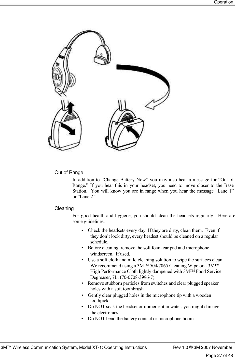    Operation                              Out of Range  In addition  to “Change Battery Now”  you  may also hear  a  message for “Out  of  Range.”  If  you  hear  this  in  your  headset,  you  need  to  move  closer  to  the  Base  Station.    You will  know you are  in range  when  you hear the message “Lane 1”  or “Lane 2.”   Cleaning  For good  health and  hygiene,  you should  clean  the headsets regularly.    Here are some guidelines:  •    Check the headsets every day. If they are dirty, clean them.  Even if    they don’t look dirty, every headset should be cleaned on a regular    schedule.  •    Before cleaning, remove the soft foam ear pad and microphone    windscreen.  If used.  •    Use a soft cloth and mild cleaning solution to wipe the surfaces clean.    We recommend using a 3M™ 504/7065 Cleaning Wipe or a 3M™    High Performance Cloth lightly dampened with 3M™ Food Service    Degreaser, 7L, (70-0708-3996-7).  •    Remove stubborn particles from switches and clear plugged speaker    holes with a soft toothbrush.  •    Gently clear plugged holes in the microphone tip with a wooden    toothpick.  •    Do NOT soak the headset or immerse it in water; you might damage    the electronics.  •    Do NOT bend the battery contact or microphone boom.      3M™ Wireless Communication System, Model XT-1: Operating Instructions  Rev 1.0 © 3M 2007 November Page 27 of 48   