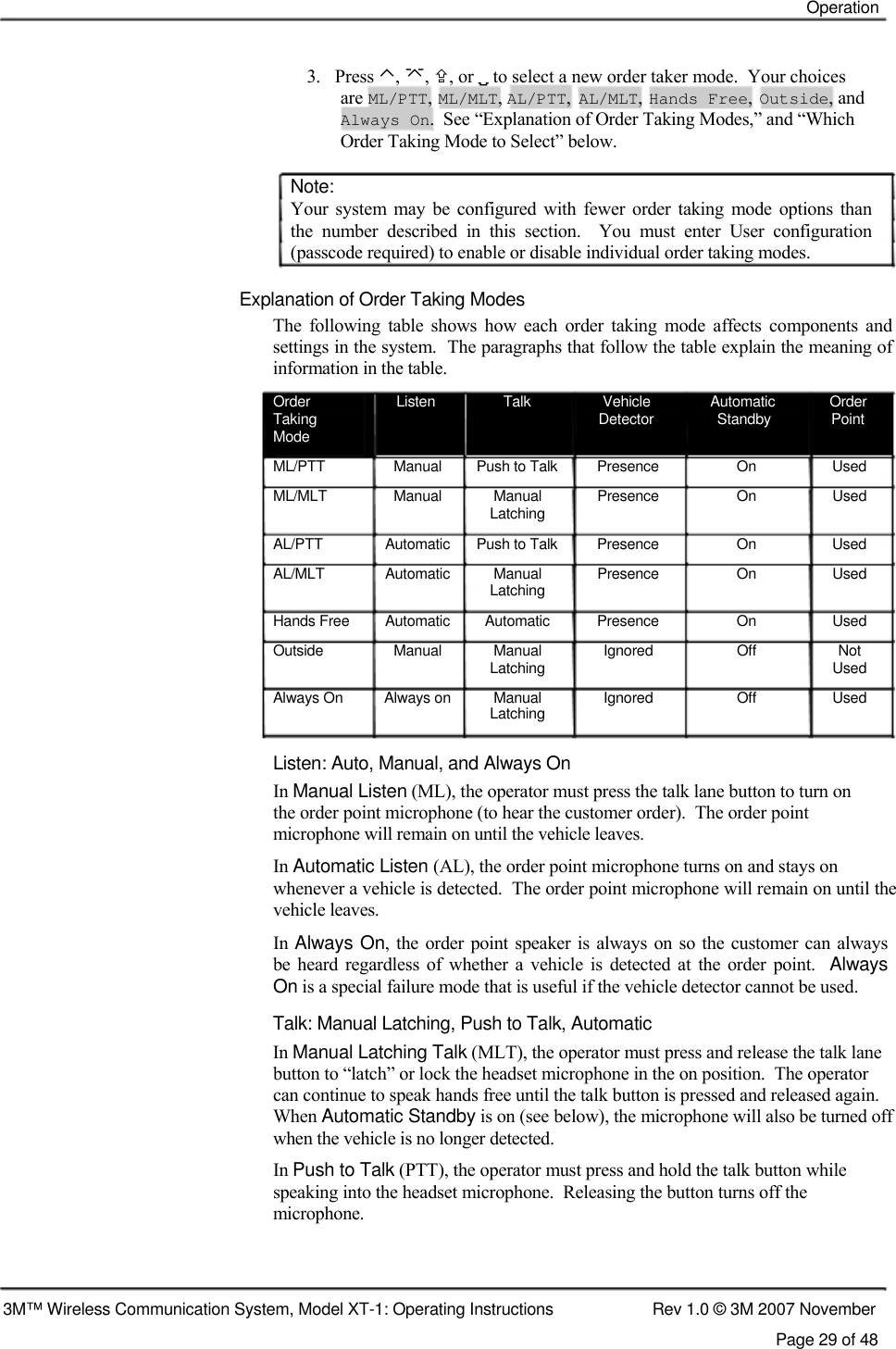    Operation    3.   Press ⌃, , , or  to select a new order taker mode.  Your choices are ML/PTT, ML/MLT, AL/PTT, AL/MLT, Hands Free, Outside, and Always On.  See “Explanation of Order Taking Modes,” and “Which Order Taking Mode to Select” below.  Note:  Your  system  may  be  configured  with  fewer order  taking  mode  options  than  the  number  described  in  this  section.    You  must  enter  User  configuration  (passcode required) to enable or disable individual order taking modes.   Explanation of Order Taking Modes  The  following  table  shows  how  each  order  taking  mode  affects  components  and settings in the system.  The paragraphs that follow the table explain the meaning of information in the table.  Order  Listen  Talk  Vehicle  Automatic  Order Taking  Detector  Standby  Point Mode ML/PTT  Manual  Push to Talk  Presence  On  Used ML/MLT  Manual  Manual  Presence  On  Used Latching AL/PTT  Automatic  Push to Talk  Presence  On  Used AL/MLT  Automatic  Manual  Presence  On  Used Latching Hands Free  Automatic  Automatic  Presence  On  Used Outside  Manual  Manual  Ignored  Off  Not Latching  Used Always On  Always on  Manual  Ignored  Off  Used Latching   Listen: Auto, Manual, and Always On  In Manual Listen (ML), the operator must press the talk lane button to turn on the order point microphone (to hear the customer order).  The order point microphone will remain on until the vehicle leaves.  In Automatic Listen (AL), the order point microphone turns on and stays on  whenever a vehicle is detected.  The order point microphone will remain on until the vehicle leaves.  In Always On, the order point  speaker is always on so the customer can always  be  heard  regardless  of whether a  vehicle is  detected at the  order  point.   Always  On is a special failure mode that is useful if the vehicle detector cannot be used.  Talk: Manual Latching, Push to Talk, Automatic  In Manual Latching Talk (MLT), the operator must press and release the talk lane button to “latch” or lock the headset microphone in the on position.  The operator can continue to speak hands free until the talk button is pressed and released again.  When Automatic Standby is on (see below), the microphone will also be turned off when the vehicle is no longer detected.  In Push to Talk (PTT), the operator must press and hold the talk button while speaking into the headset microphone.  Releasing the button turns off the  microphone.     3M™ Wireless Communication System, Model XT-1: Operating Instructions  Rev 1.0 © 3M 2007 November Page 29 of 48 