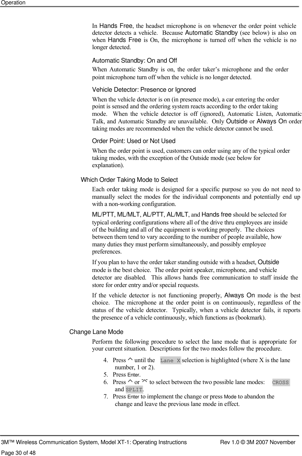   Operation     In Hands Free, the headset microphone is on whenever the order point vehicle detector detects a vehicle.    Because Automatic Standby (see below)  is also on when Hands Free  is  On,  the  microphone  is  turned off  when  the vehicle  is  no  longer detected.  Automatic Standby: On and Off  When  Automatic  Standby  is  on,  the  order  taker’s  microphone and  the  order point microphone turn off when the vehicle is no longer detected.  Vehicle Detector: Presence or Ignored  When the vehicle detector is on (in presence mode), a car entering the order  point is sensed and the ordering system reacts according to the order taking  mode.    When  the  vehicle  detector  is  off  (ignored),  Automatic  Listen,  Automatic  Talk, and Automatic Standby are unavailable.  Only Outside or Always On order  taking modes are recommended when the vehicle detector cannot be used.  Order Point: Used or Not Used  When the order point is used, customers can order using any of the typical order taking modes, with the exception of the Outside mode (see below for  explanation).  Which Order Taking Mode to Select  Each order taking mode  is designed  for a specific purpose  so you do not need  to manually  select  the  modes  for  the  individual  components  and  potentially  end  up with a non-working configuration.  ML/PTT, ML/MLT, AL/PTT, AL/MLT, and Hands free should be selected for  typical ordering configurations where all of the drive thru employees are inside  of the building and all of the equipment is working properly.  The choices  between them tend to vary according to the number of people available, how  many duties they must perform simultaneously, and possibly employee  preferences.  If you plan to have the order taker standing outside with a headset, Outside  mode is the best choice.  The order point speaker, microphone, and vehicle  detector  are  disabled.    This  allows  hands  free  communication to  staff  inside  the store for order entry and/or special requests.  If  the  vehicle  detector  is  not  functioning  properly, Always On  mode  is  the  best  choice.   The  microphone  at  the  order  point  is  on  continuously,  regardless  of  the  status of the  vehicle  detector.    Typically,  when a  vehicle  detector  fails,  it  reports  the presence of a vehicle continuously, which functions as (bookmark).  Change Lane Mode  Perform  the  following  procedure to  select  the  lane  mode  that is appropriate  for  your current situation.  Descriptions for the two modes follow the procedure.  4.   Press ⌃ until the Lane X selection is highlighted (where X is the lane number, 1 or 2). 5.   Press Enter. 6.   Press ⌃ or  to select between the two possible lane modes: CROSS and SPLIT. 7.   Press Enter to implement the change or press Mode to abandon the change and leave the previous lane mode in effect.     3M™ Wireless Communication System, Model XT-1: Operating Instructions  Rev 1.0 © 3M 2007 November Page 30 of 48   