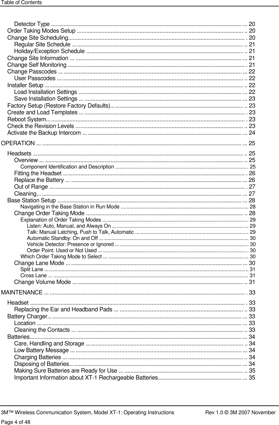    Table of Contents    Detector Type ............................................................................................................................. ... 20 Order Taking Modes Setup ............................................................................................................. .. 20 Change Site Scheduling.................................................................................................................... . 20 Regular Site Schedule ................................................................................................................ .. 21 Holiday/Exception Schedule ....................................................................................................... .. 21 Change Site Information ... ............................................................................................................. ... 21 Change Self Monitoring .................................................................................................................... . 21 Change Passcodes ........................................................................................................................ ... 22 User Passcodes .......................................................................................................................... .. 22 Installer Setup .................................................................................................................................. .. 22 Load Installation Settings ........................................................................................................... ... 22 Save Installation Settings ... ....................................................................................................... ... 23 Factory Setup (Restore Factory Defaults)....................................................................................... .. 23 Create and Load Templates ... ......................................................................................................... . 23 Reboot System.................................................................................................................................. . 23 Check the Revision Levels .............................................................................................................. .. 23 Activate the Backup Intercom ... ..................................................................................................... ... 24 OPERATION ... ................................................................................................................................... ... 25 Headsets .......................................................................................................................................... .. 25 Overview ... .................................................................................................................................. .. 25 Component Identification and Description ................................................................................................ 25 Fitting the Headset ....................................................................................................................... . 26 Replace the Battery ... ................................................................................................................ ... 26 Out of Range ................................................................................................................................ . 27 Cleaning... ................................................................................................................................... ... 27 Base Station Setup ......................................................................................................................... ... 28 Navigating in the Base Station in Run Mode ............................................................................................ 28 Change Order Taking Mode ....................................................................................................... .. 28 Explanation of Order Taking Modes ......................................................................................................... 29 Listen: Auto, Manual, and Always On .................................................................................................. 29 Talk: Manual Latching, Push to Talk, Automatic ... .............................................................................. 29 Automatic Standby: On and Off ... ........................................................................................................ 30 Vehicle Detector: Presence or Ignored ................................................................................................ 30 Order Point: Used or Not Used ... ......................................................................................................... 30 Which Order Taking Mode to Select ... ..................................................................................................... 30 Change Lane Mode ................................................................................................................... ... 30 Split Lane ................................................................................................................................................... 31 Cross Lane ... ............................................................................................................................................. 31 Change Volume Mode ................................................................................................................ .. 31 MAINTENANCE ... ................................................................................................................................ . 33 Headset ............................................................................................................................................. . 33 Replacing the Ear and Headband Pads ... ................................................................................. .. 33 Battery Charger............................................................................................................................... ... 33 Location ......................................................................................................................................... 33 Cleaning the Contacts ... ............................................................................................................. .. 33 Batteries........................................................................................................................................... ... 34 Care, Handling and Storage ....................................................................................................... .. 34 Low Battery Message ................................................................................................................ ... 34 Charging Batteries ... ................................................................................................................... .. 34 Disposing of Batteries................................................................................................................. ... 34 Making Sure Batteries are Ready for Use ................................................................................. .. 35 Important Information about XT-1 Rechargeable Batteries....................................................... ... 35     3M™ Wireless Communication System, Model XT-1: Operating Instructions  Rev 1.0 © 3M 2007 November Page 4 of 48 