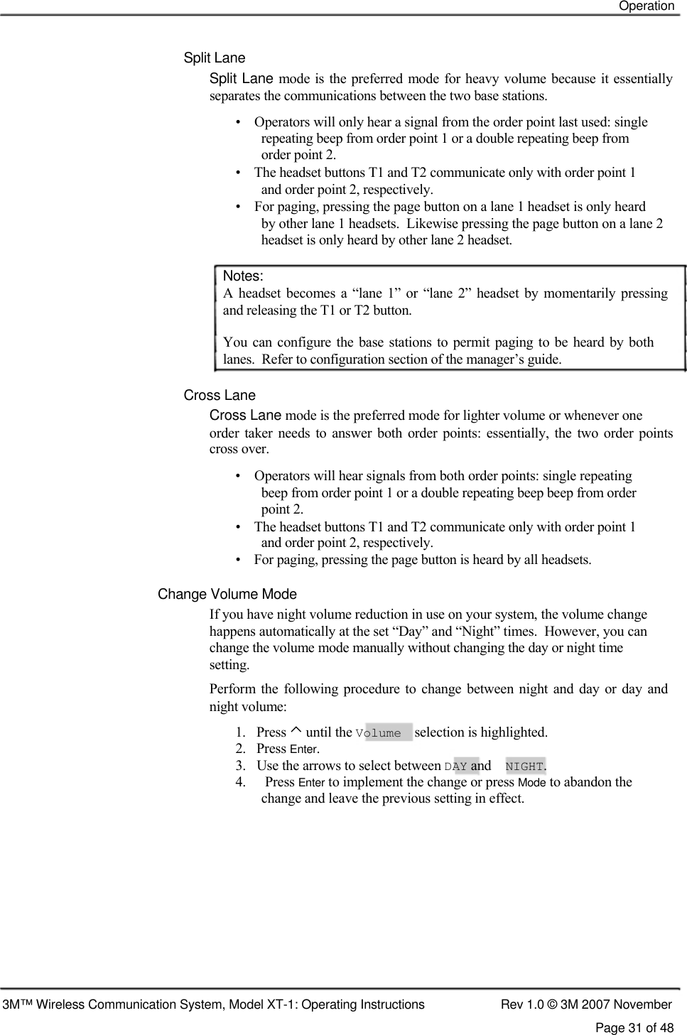    Operation    Split Lane  Split Lane mode is the  preferred  mode for heavy volume because it essentially separates the communications between the two base stations.  •    Operators will only hear a signal from the order point last used: single    repeating beep from order point 1 or a double repeating beep from    order point 2.  •    The headset buttons T1 and T2 communicate only with order point 1    and order point 2, respectively.  •    For paging, pressing the page button on a lane 1 headset is only heard    by other lane 1 headsets.  Likewise pressing the page button on a lane 2    headset is only heard by other lane 2 headset.   Notes:  A headset becomes  a  “lane  1”  or  “lane  2” headset  by  momentarily  pressing and releasing the T1 or T2 button.  You  can  configure the base stations to permit paging to be heard  by both lanes.  Refer to configuration section of the manager’s guide.   Cross Lane  Cross Lane mode is the preferred mode for lighter volume or whenever one  order  taker  needs  to  answer  both  order  points: essentially,  the two  order points cross over.  •    Operators will hear signals from both order points: single repeating    beep from order point 1 or a double repeating beep beep from order    point 2.  •    The headset buttons T1 and T2 communicate only with order point 1    and order point 2, respectively.  •    For paging, pressing the page button is heard by all headsets.   Change Volume Mode  If you have night volume reduction in use on your system, the volume change  happens automatically at the set “Day” and “Night” times.  However, you can  change the volume mode manually without changing the day or night time  setting.  Perform  the following procedure to change  between  night  and  day or day  and night volume:  1.   Press ⌃ until the Volume selection is highlighted. 2.   Press Enter. 3.   Use the arrows to select between DAY and NIGHT. 4.  Press Enter to implement the change or press Mode to abandon the change and leave the previous setting in effect.             3M™ Wireless Communication System, Model XT-1: Operating Instructions  Rev 1.0 © 3M 2007 November Page 31 of 48 