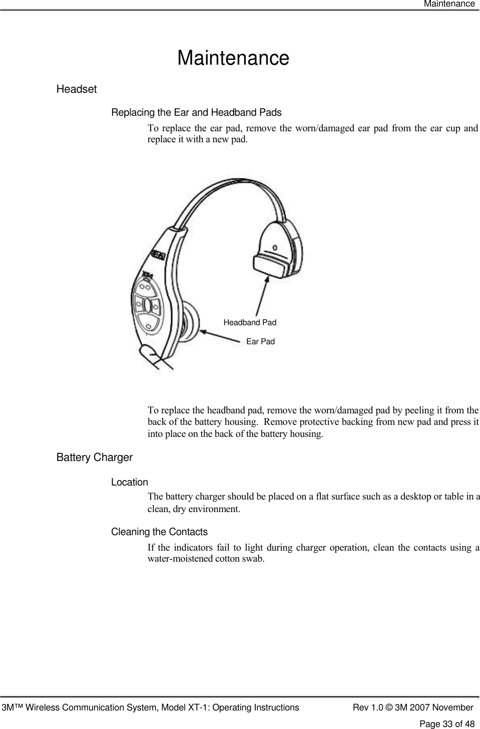    Maintenance   Maintenance  Headset  Replacing the Ear and Headband Pads  To replace the ear  pad,  remove the worn/damaged ear pad from  the ear cup and replace it with a new pad.                    Headband Pad   Ear Pad      To replace the headband pad, remove the worn/damaged pad by peeling it from the back of the battery housing.  Remove protective backing from new pad and press it into place on the back of the battery housing.  Battery Charger   Location  The battery charger should be placed on a flat surface such as a desktop or table in a clean, dry environment.  Cleaning the Contacts  If  the indicators  fail  to  light  during charger  operation, clean  the  contacts using  a water-moistened cotton swab.               3M™ Wireless Communication System, Model XT-1: Operating Instructions  Rev 1.0 © 3M 2007 November Page 33 of 48   