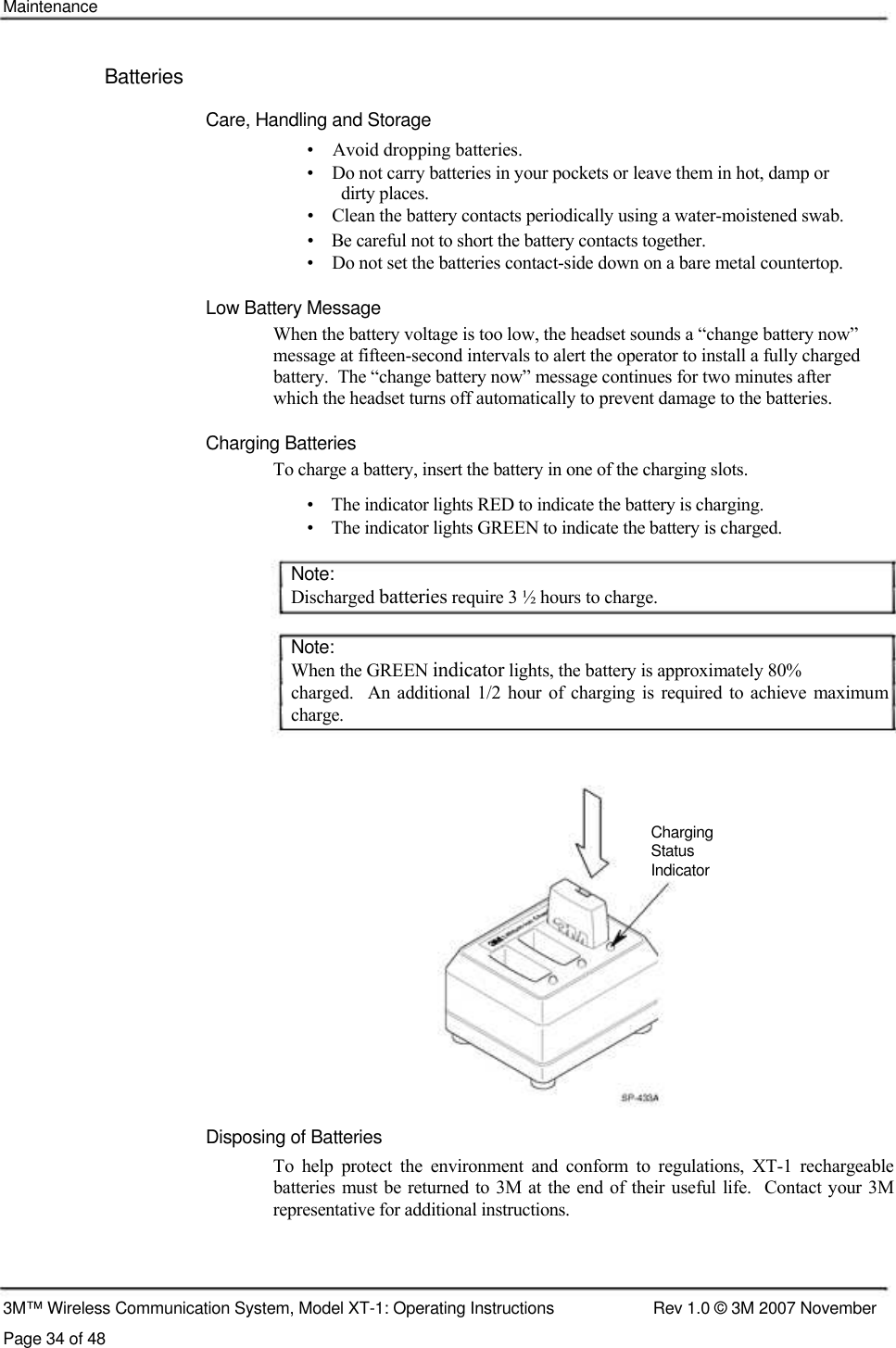    Maintenance    Batteries  Care, Handling and Storage  •    Avoid dropping batteries.  •    Do not carry batteries in your pockets or leave them in hot, damp or    dirty places.  •    Clean the battery contacts periodically using a water-moistened swab.  •    Be careful not to short the battery contacts together.  •    Do not set the batteries contact-side down on a bare metal countertop.   Low Battery Message  When the battery voltage is too low, the headset sounds a “change battery now”  message at fifteen-second intervals to alert the operator to install a fully charged  battery.  The “change battery now” message continues for two minutes after  which the headset turns off automatically to prevent damage to the batteries.   Charging Batteries  To charge a battery, insert the battery in one of the charging slots.  •    The indicator lights RED to indicate the battery is charging.  •    The indicator lights GREEN to indicate the battery is charged.   Note:  Discharged batteries require 3 ½ hours to charge.   Note:  When the GREEN indicator lights, the battery is approximately 80%  charged.   An additional  1/2 hour  of  charging is  required to achieve maximum charge.       Charging  Status  Indicator             Disposing of Batteries  To  help  protect  the  environment  and  conform  to  regulations,  XT-1  rechargeable batteries must be returned  to 3M at the end of their useful life.  Contact  your 3M representative for additional instructions.      3M™ Wireless Communication System, Model XT-1: Operating Instructions  Rev 1.0 © 3M 2007 November Page 34 of 48 
