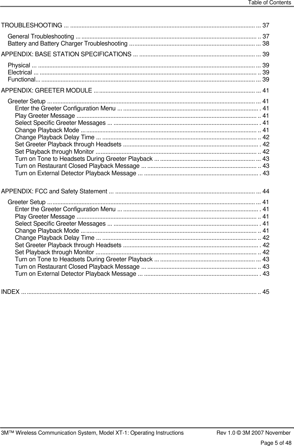    Table of Contents    TROUBLESHOOTING ... ................................................................................................................... ... 37 General Troubleshooting ................................................................................................................ .. 37 Battery and Battery Charger Troubleshooting .............................................................................. ... 38 APPENDIX: BASE STATION SPECIFICATIONS ... ........................................................................ ... 39 Physical ... .......................................................................................................................................... 39 Electrical ... ....................................................................................................................................... .. 39 Functional........................................................................................................................................... 39 APPENDIX: GREETER MODULE .................................................................................................... ... 41 Greeter Setup .................................................................................................................................... 41 Enter the Greeter Configuration Menu ....................................................................................... . 41 Play Greeter Message ................................................................................................................ .. 41 Select Specific Greeter Messages ... .......................................................................................... . 41 Change Playback Mode ............................................................................................................. .. 41 Change Playback Delay Time ... ................................................................................................ .. 42 Set Greeter Playback through Headsets .................................................................................... . 42 Set Playback through Monitor .................................................................................................... .. 42 Turn on Tone to Headsets During Greeter Playback ... ........................................................... ... 43 Turn on Restaurant Closed Playback Message ... .................................................................... .. 43 Turn on External Detector Playback Message ... ....................................................................... . 43  APPENDIX: FCC and Safety Statement ... ....................................................................................... ... 44 Greeter Setup .................................................................................................................................... 41 Enter the Greeter Configuration Menu ....................................................................................... . 41 Play Greeter Message ................................................................................................................ .. 41 Select Specific Greeter Messages ... .......................................................................................... . 41 Change Playback Mode ............................................................................................................. .. 41 Change Playback Delay Time ... ................................................................................................ .. 42 Set Greeter Playback through Headsets .................................................................................... . 42 Set Playback through Monitor .................................................................................................... .. 42 Turn on Tone to Headsets During Greeter Playback ... ........................................................... ... 43 Turn on Restaurant Closed Playback Message ... .................................................................... .. 43 Turn on External Detector Playback Message ... ....................................................................... . 43  INDEX .................................................................................................................................................. .. 45                     3M™ Wireless Communication System, Model XT-1: Operating Instructions  Rev 1.0 © 3M 2007 November Page 5 of 48 