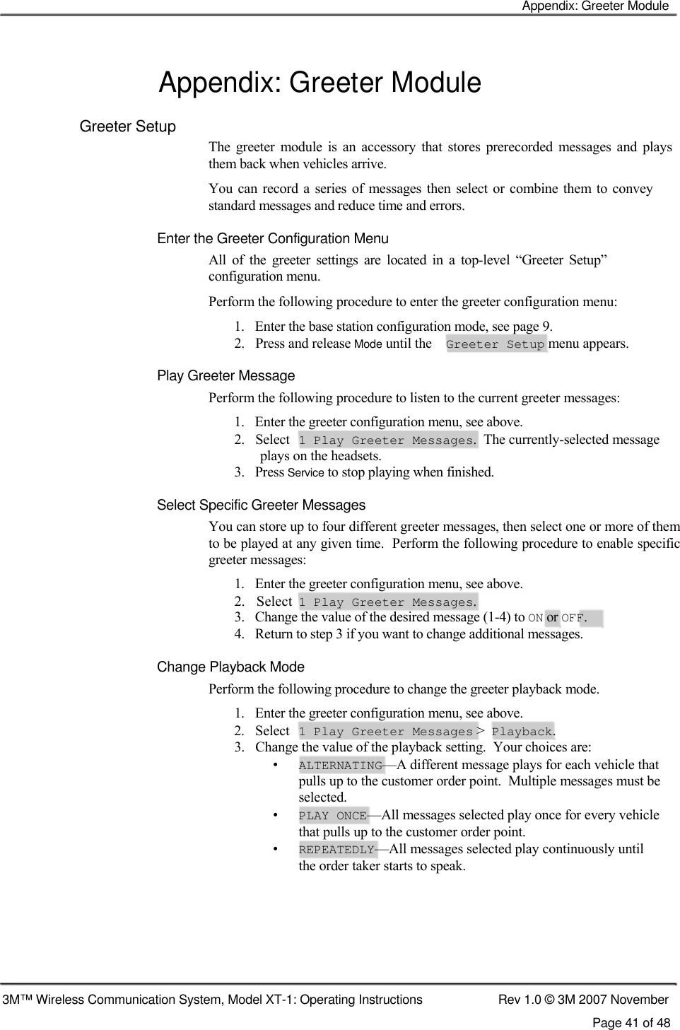    Appendix: Greeter Module   Appendix: Greeter Module  Greeter Setup  The  greeter  module  is  an  accessory  that  stores  prerecorded  messages  and  plays them back when vehicles arrive.  You can record a  series  of  messages then  select or combine them  to convey standard messages and reduce time and errors.  Enter the Greeter Configuration Menu  All  of  the  greeter  settings  are  located  in  a  top-level  “Greeter  Setup” configuration menu.  Perform the following procedure to enter the greeter configuration menu:  1.   Enter the base station configuration mode, see page 9.  2.   Press and release Mode until the  Greeter Setup menu appears.  Play Greeter Message  Perform the following procedure to listen to the current greeter messages:  1.   Enter the greeter configuration menu, see above.  2.   Select 1 Play Greeter Messages.  The currently-selected message plays on the headsets. 3.   Press Service to stop playing when finished.   Select Specific Greeter Messages  You can store up to four different greeter messages, then select one or more of them to be played at any given time.  Perform the following procedure to enable specific greeter messages:  1.   Enter the greeter configuration menu, see above.  2.   Select  1 Play Greeter Messages.  3.   Change the value of the desired message (1-4) to ON or OFF.  4.   Return to step 3 if you want to change additional messages.  Change Playback Mode  Perform the following procedure to change the greeter playback mode.  1.   Enter the greeter configuration menu, see above.  2.   Select 1 Play Greeter Messages &gt; Playback. 3.   Change the value of the playback setting.  Your choices are: • ALTERNATING—A different message plays for each vehicle that pulls up to the customer order point.  Multiple messages must be selected. • PLAY ONCE—All messages selected play once for every vehicle that pulls up to the customer order point. • REPEATEDLY—All messages selected play continuously until the order taker starts to speak.        3M™ Wireless Communication System, Model XT-1: Operating Instructions  Rev 1.0 © 3M 2007 November Page 41 of 48   