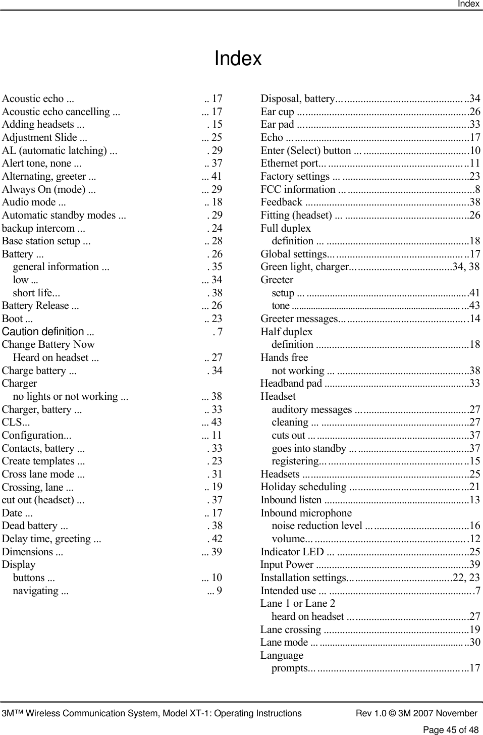    Index   Index  Acoustic echo ... Acoustic echo cancelling ... Adding headsets ... Adjustment Slide ... AL (automatic latching) ... Alert tone, none ... Alternating, greeter ... Always On (mode) ... Audio mode ... Automatic standby modes ... backup intercom ... Base station setup ... Battery ... general information ... low ... short life... Battery Release ... Boot ... Caution definition ... Change Battery Now Heard on headset ... Charge battery ... Charger no lights or not working ... Charger, battery ... CLS... Configuration... Contacts, battery ... Create templates ... Cross lane mode ... Crossing, lane ... cut out (headset) ... Date ... Dead battery ... Delay time, greeting ... Dimensions ... Display buttons ... navigating ...  .. 17  Disposal, battery.................................................34 ... 17  Ear cup .................................................................26 . 15  Ear pad .................................................................33 ... 25  Echo .....................................................................17 . 29  Enter (Select) button ... ........................................10 .. 37  Ethernet port... ....................................................11 ... 41  Factory settings ... ................................................23 ... 29  FCC information ... ................................................8 .. 18  Feedback ..............................................................38 . 29  Fitting (headset) ... ...............................................26 . 24  Full duplex .. 28  definition ... ......................................................18 . 26  Global settings....................................................17 . 35  Green light, charger......................................34, 38 ... 34  Greeter . 38  setup ... ...............................................................41 ... 26  tone ...........................................................................43 .. 23  Greeter messages................................................14 . 7  Half duplex definition ..........................................................18 .. 27  Hands free . 34  not working ... ..................................................38 Headband pad ........................................................33 ... 38  Headset .. 33  auditory messages ...........................................27 ... 43  cleaning ... ........................................................27 ... 11  cuts out ... ...........................................................37 . 33  goes into standby ..............................................37 . 23  registering.......................................................15 . 31  Headsets ...............................................................25 .. 19  Holiday scheduling ............................................21 . 37  Inbound listen ........................................................13 .. 17  Inbound microphone . 38  noise reduction level .......................................16 . 42  volume... .........................................................12 ... 39  Indicator LED ... ..................................................25 Input Power ..........................................................39 ... 10  Installation settings.......................................22, 23 ... 9  Intended use ... .......................................................7 Lane 1 or Lane 2 heard on headset ..............................................27 Lane crossing .......................................................19 Lane mode ... ...........................................................30 Language prompts... ........................................................17     3M™ Wireless Communication System, Model XT-1: Operating Instructions  Rev 1.0 © 3M 2007 November Page 45 of 48 