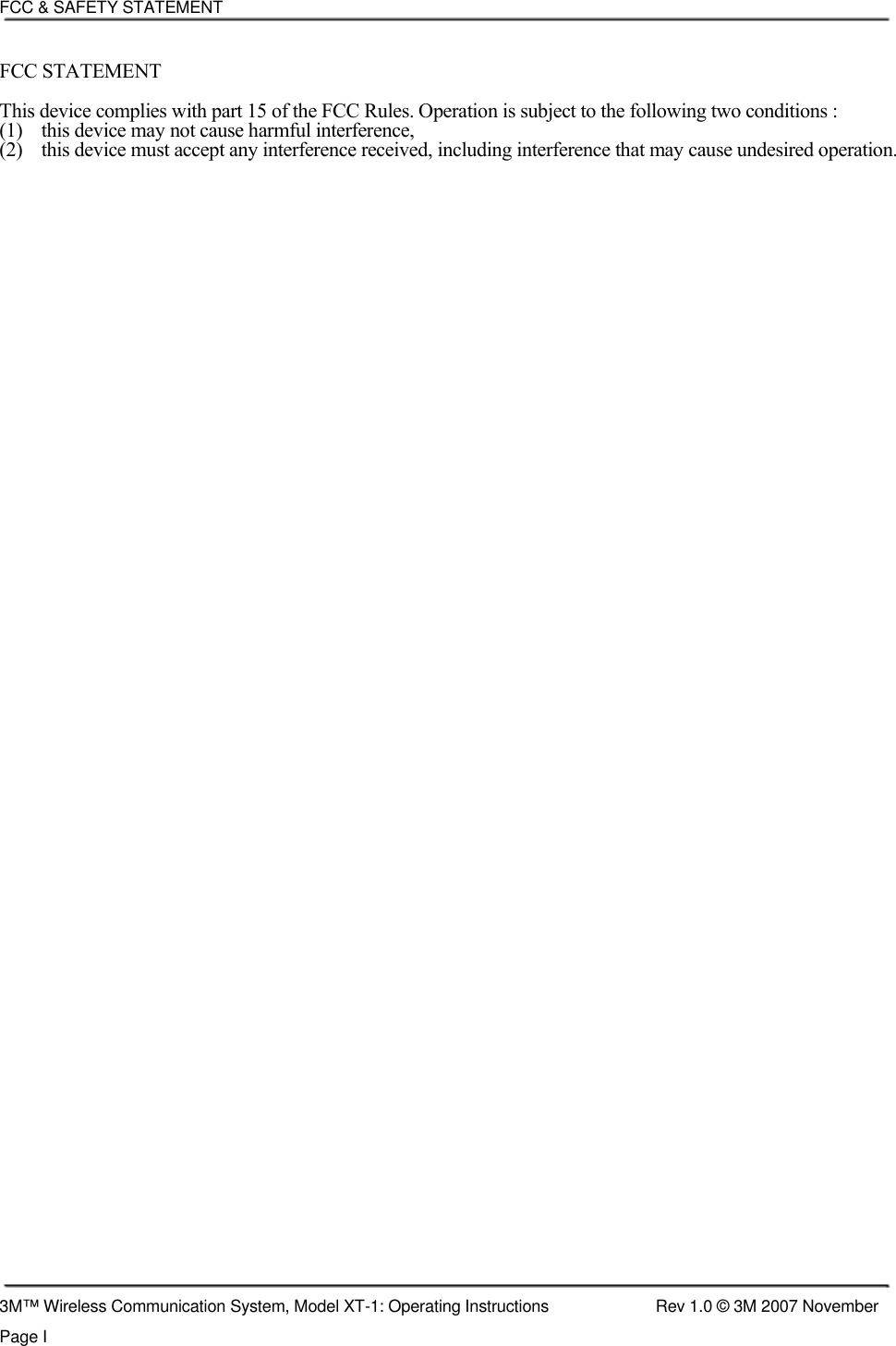    FCC &amp; SAFETY STATEMENT  FCC STATEMENT  This device complies with part 15 of the FCC Rules. Operation is subject to the following two conditions :  (1)  this device may not cause harmful interference,  (2)  this device must accept any interference received, including interference that may cause undesired operation.                                                           3M™ Wireless Communication System, Model XT-1: Operating Instructions  Rev 1.0 © 3M 2007 November Page I 
