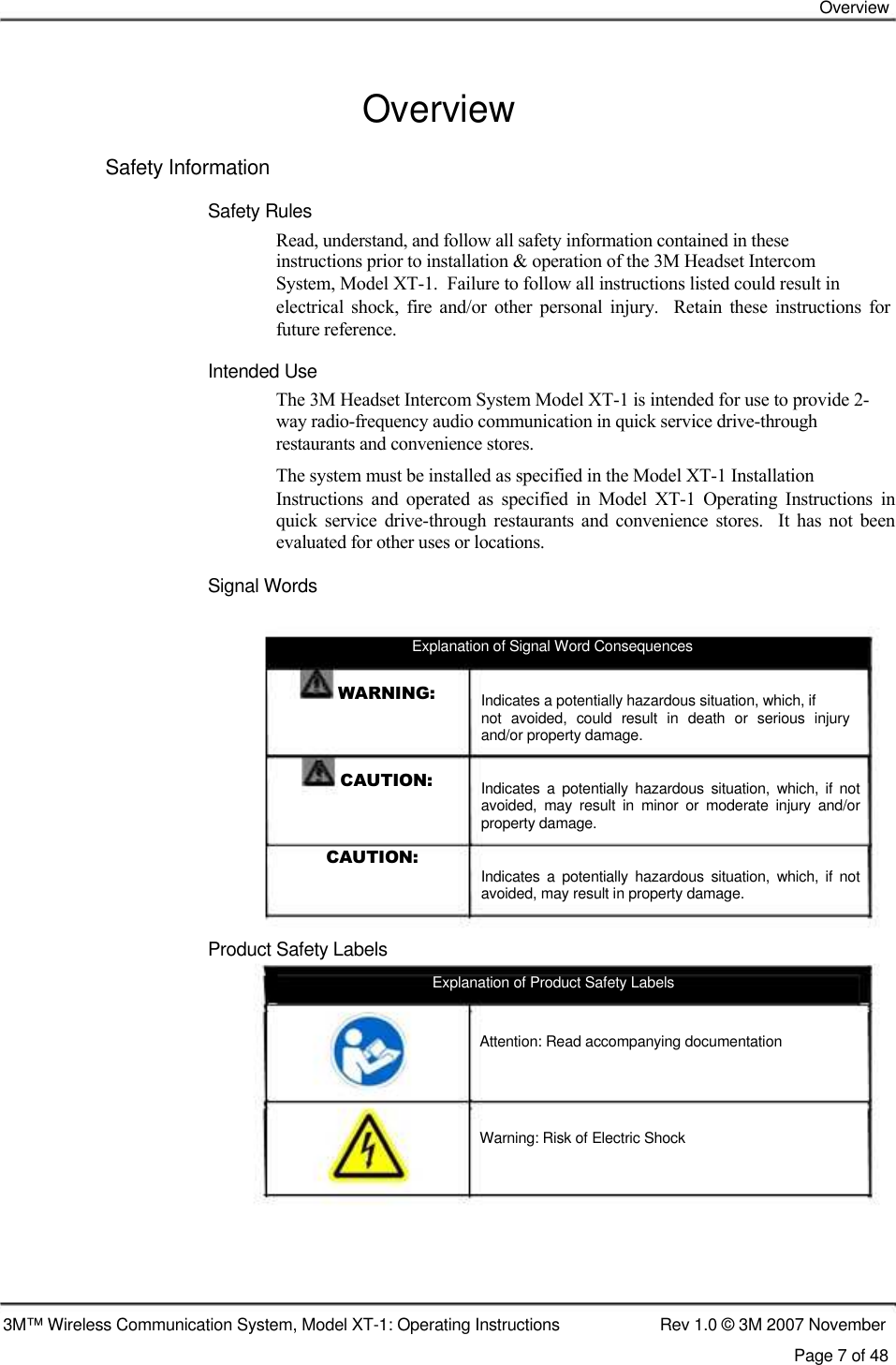    Overview   Overview  Safety Information  Safety Rules  Read, understand, and follow all safety information contained in these  instructions prior to installation &amp; operation of the 3M Headset Intercom  System, Model XT-1.  Failure to follow all instructions listed could result in  electrical  shock,  fire  and/or  other  personal  injury.    Retain  these  instructions  for future reference.  Intended Use  The 3M Headset Intercom System Model XT-1 is intended for use to provide 2- way radio-frequency audio communication in quick service drive-through  restaurants and convenience stores.  The system must be installed as specified in the Model XT-1 Installation  Instructions  and  operated  as  specified  in  Model  XT-1  Operating  Instructions  in quick  service  drive-through  restaurants  and  convenience  stores.    It  has  not  been evaluated for other uses or locations.  Signal Words     Explanation of Signal Word Consequences  WARNING:    CAUTION:   CAUTION:    Product Safety Labels Indicates a potentially hazardous situation, which, if not  avoided,  could  result  in  death  or  serious  injury and/or property damage. Indicates  a  potentially  hazardous  situation,  which,  if  not avoided,  may  result  in  minor  or  moderate  injury  and/or property damage. Indicates  a  potentially  hazardous  situation,  which,  if  not avoided, may result in property damage.  Explanation of Product Safety Labels    Attention: Read accompanying documentation      Warning: Risk of Electric Shock          3M™ Wireless Communication System, Model XT-1: Operating Instructions  Rev 1.0 © 3M 2007 November Page 7 of 48 