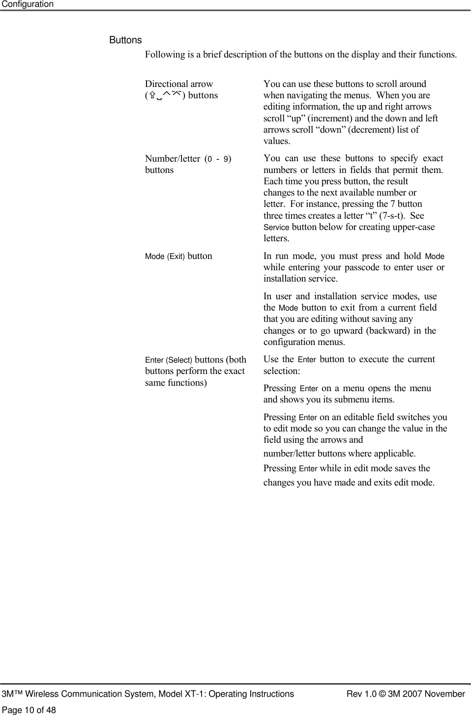    Configuration    Buttons  Following is a brief description of the buttons on the display and their functions.  Directional arrow (⌃) buttons     Number/letter  (0  - 9) buttons       Mode (Exit) button         Enter (Select) buttons (both buttons perform the exact same functions) You can use these buttons to scroll around when navigating the menus.  When you are  editing information, the up and right arrows  scroll “up” (increment) and the down and left  arrows scroll “down” (decrement) list of  values. You  can  use  these  buttons  to  specify  exact numbers or  letters  in fields  that  permit  them. Each time you press button, the result changes to the next available number or  letter.  For instance, pressing the 7 button  three times creates a letter “t” (7-s-t).  See  Service button below for creating upper-case  letters. In  run  mode,  you  must  press  and  hold Mode while  entering your passcode  to enter  user  or installation service. In  user  and  installation  service  modes,  use the Mode button to exit from a current field that you are editing without saving any changes or  to go upward  (backward)  in  the configuration menus. Use  the Enter  button to  execute  the  current selection: Pressing Enter  on a  menu opens  the  menu and shows you its submenu items. Pressing Enter on an editable field switches you to edit mode so you can change the value in the field using the arrows and number/letter buttons where applicable.  Pressing Enter while in edit mode saves the  changes you have made and exits edit mode.                     3M™ Wireless Communication System, Model XT-1: Operating Instructions  Rev 1.0 © 3M 2007 November Page 10 of 48 