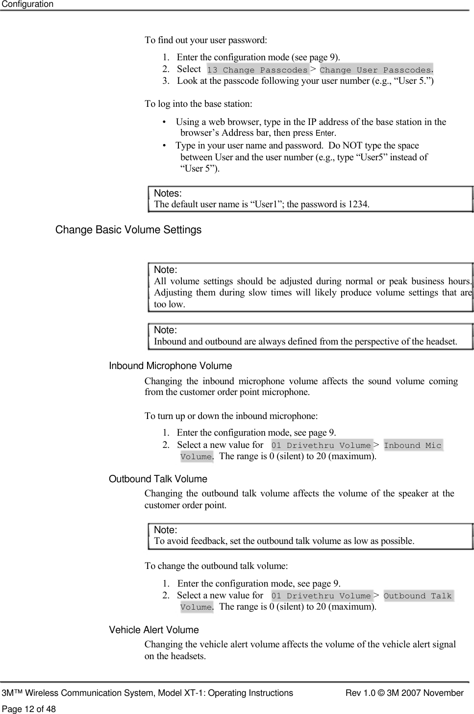    Configuration    To find out your user password:  1.   Enter the configuration mode (see page 9).  2.   Select 13 Change Passcodes &gt; Change User Passcodes. 3.   Look at the passcode following your user number (e.g., “User 5.”)  To log into the base station:  •    Using a web browser, type in the IP address of the base station in the    browser’s Address bar, then press Enter.  •    Type in your user name and password.  Do NOT type the space    between User and the user number (e.g., type “User5” instead of    “User 5”).     Notes:  The default user name is “User1”; the password is 1234.   Change Basic Volume Settings    Note:  All  volume  settings  should  be  adjusted  during  normal  or  peak  business  hours.  Adjusting  them  during  slow  times  will  likely  produce  volume  settings  that  are  too low.   Note:  Inbound and outbound are always defined from the perspective of the headset.   Inbound Microphone Volume  Changing  the  inbound  microphone  volume  affects  the  sound  volume  coming from the customer order point microphone.   To turn up or down the inbound microphone:  1.   Enter the configuration mode, see page 9.  2.   Select a new value for 01 Drivethru Volume &gt; Inbound Mic Volume.  The range is 0 (silent) to 20 (maximum).  Outbound Talk Volume  Changing  the outbound talk volume  affects  the volume  of  the speaker at the customer order point.   Note:  To avoid feedback, set the outbound talk volume as low as possible.   To change the outbound talk volume:  1.   Enter the configuration mode, see page 9.  2.   Select a new value for 01 Drivethru Volume &gt; Outbound Talk Volume.  The range is 0 (silent) to 20 (maximum).  Vehicle Alert Volume Changing the vehicle alert volume affects the volume of the vehicle alert signal on the headsets.   3M™ Wireless Communication System, Model XT-1: Operating Instructions  Rev 1.0 © 3M 2007 November Page 12 of 48 