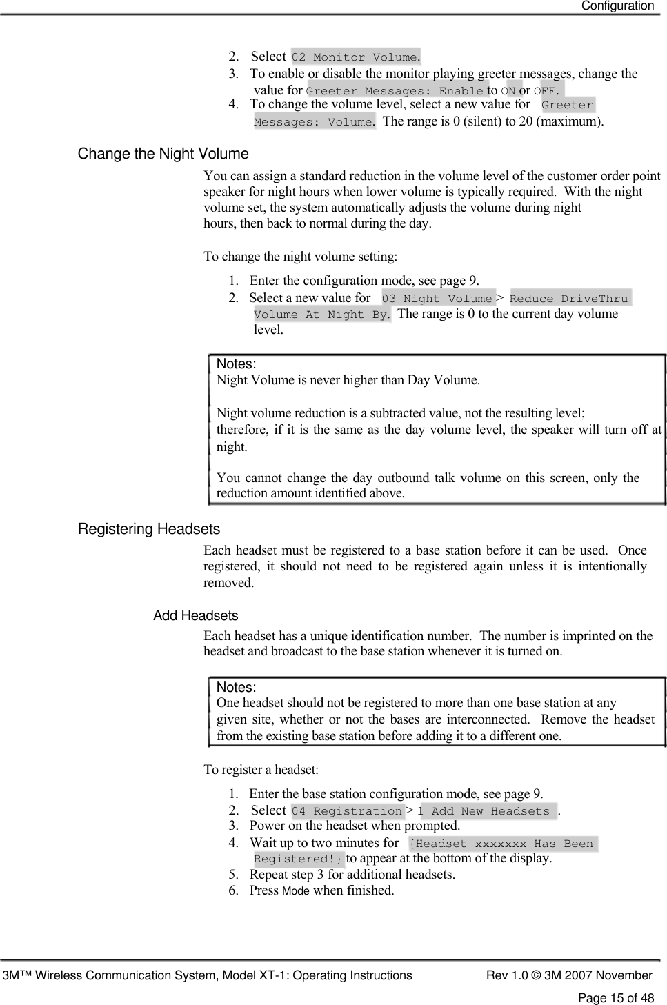    Configuration    2.   Select  02 Monitor Volume.  3.   To enable or disable the monitor playing greeter messages, change the    value for Greeter Messages: Enable to ON or OFF.  4.   To change the volume level, select a new value for  Greeter  Messages: Volume.  The range is 0 (silent) to 20 (maximum).  Change the Night Volume  You can assign a standard reduction in the volume level of the customer order point speaker for night hours when lower volume is typically required.  With the night volume set, the system automatically adjusts the volume during night  hours, then back to normal during the day.   To change the night volume setting:  1.   Enter the configuration mode, see page 9.  2.   Select a new value for 03 Night Volume &gt; Reduce DriveThru Volume At Night By.  The range is 0 to the current day volume level.  Notes:  Night Volume is never higher than Day Volume.   Night volume reduction is a subtracted value, not the resulting level;  therefore, if  it is the same as the day volume level, the speaker will turn off at  night.  You  cannot  change  the  day outbound  talk  volume  on this  screen,  only  the reduction amount identified above.   Registering Headsets  Each headset must  be registered to a base station before it can be used.  Once registered,  it  should  not  need  to  be  registered  again  unless  it  is  intentionally  removed.   Add Headsets  Each headset has a unique identification number.  The number is imprinted on the headset and broadcast to the base station whenever it is turned on.   Notes:  One headset should not be registered to more than one base station at any  given  site,  whether  or not  the bases  are interconnected.    Remove  the  headset from the existing base station before adding it to a different one.   To register a headset:  1.   Enter the base station configuration mode, see page 9.  2.   Select  04 Registration &gt; 1 Add New Headsets .  3.   Power on the headset when prompted.  4.   Wait up to two minutes for  {Headset xxxxxxx Has Been  Registered!} to appear at the bottom of the display.  5.   Repeat step 3 for additional headsets.  6.   Press Mode when finished.      3M™ Wireless Communication System, Model XT-1: Operating Instructions  Rev 1.0 © 3M 2007 November Page 15 of 48   