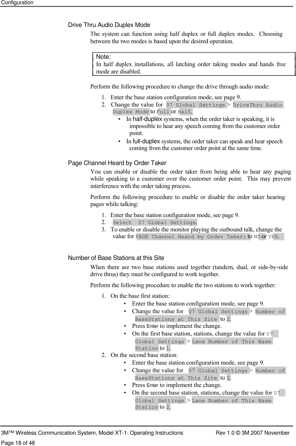    Configuration    Drive Thru Audio Duplex Mode  The system can function  using half  duplex  or  full  duplex  modes.   Choosing between the two modes is based upon the desired operation.   Note:  In  half  duplex  installations,  all  latching  order  taking  modes and hands  free mode are disabled.   Perform the following procedure to change the drive through audio mode:  1.   Enter the base station configuration mode, see page 9.  2.   Change the value for  07 Global Settings &gt;  DriveThru Audio  Duplex Mode to Full or Half.  •    In half-duplex systems, when the order taker is speaking, it is    impossible to hear any speech coming from the customer order    point.  •    In full-duplex systems, the order taker can speak and hear speech    coming from the customer order point at the same time.   Page Channel Heard by Order Taker  You  can  enable  or  disable  the  order  taker  from  being  able  to  hear  any  paging while speaking to a customer  over  the  customer order  point.   This  may prevent interference with the order taking process.  Perform  the  following  procedure  to enable  or  disable  the  order  taker  hearing pages while talking:  1.   Enter the base station configuration mode, see page 9. 2. Select  07 Global Settings. 3.   To enable or disable the monitor playing the outbound talk, change the    value for PAGE Channel Heard by Order Taker: to NO or YES.    Number of Base Stations at this Site  When  there  are  two  base  stations  used  together  (tandem,  dual,  or  side-by-side drive thrus) they must be configured to work together.  Perform the following procedure to enable the two stations to work together:  1.   On the base first station:  •    Enter the base station configuration mode, see page 9. •    Change the value for 07 Global Settings &gt; Number of BaseStations at This Site to 2. •    Press Enter to implement the change. •    On the first base station, stations, change the value for 07 Global Settings &gt; Lane Number of This Base Station to 1. 2.   On the second base station: •    Enter the base station configuration mode, see page 9. •    Change the value for 07 Global Settings &gt; Number of BaseStations at This Site to 2. •    Press Enter to implement the change. •    On the second base station, stations, change the value for 07 Global Settings &gt; Lane Number of This Base Station to 2.    3M™ Wireless Communication System, Model XT-1: Operating Instructions  Rev 1.0 © 3M 2007 November Page 18 of 48   