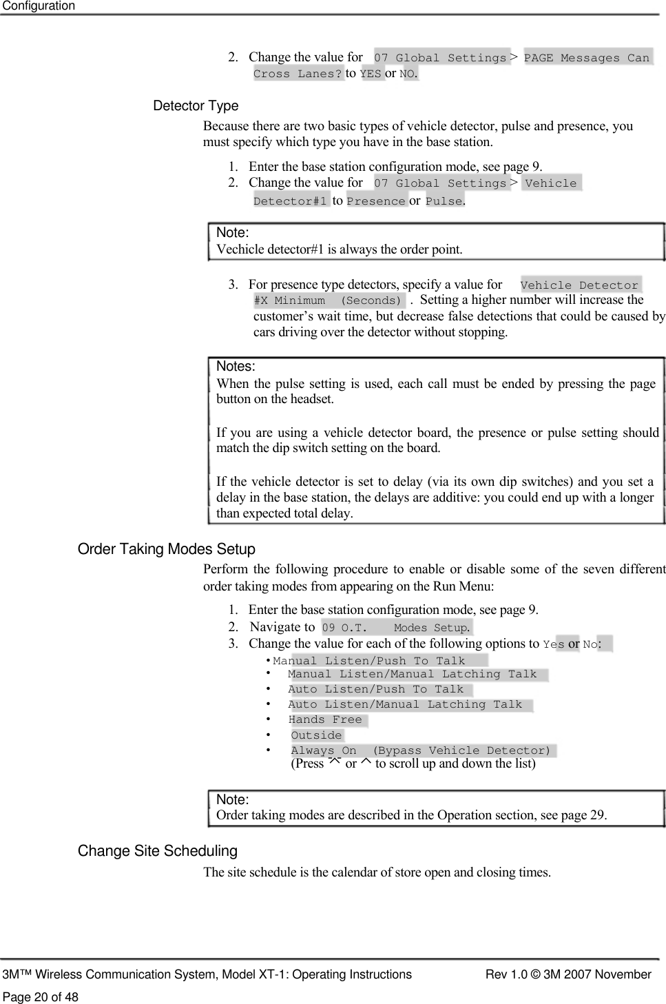    Configuration    2.   Change the value for 07 Global Settings &gt; PAGE Messages Can Cross Lanes? to YES or NO.  Detector Type Because there are two basic types of vehicle detector, pulse and presence, you must specify which type you have in the base station. 1.   Enter the base station configuration mode, see page 9. 2.   Change the value for 07 Global Settings &gt; Vehicle Detector#1 to Presence or Pulse.  Note:  Vechicle detector#1 is always the order point.   3.   For presence type detectors, specify a value for  Vehicle Detector  #X Minimum  (Seconds) .  Setting a higher number will increase the  customer’s wait time, but decrease false detections that could be caused by cars driving over the detector without stopping.   Notes:  When the  pulse setting is used,  each call  must  be ended  by pressing  the  page button on the headset.   If you are using  a  vehicle  detector board, the  presence  or pulse  setting should match the dip switch setting on the board.   If the vehicle detector is set to delay (via  its own dip  switches) and you  set a delay in the base station, the delays are additive: you could end up with a longer than expected total delay.   Order Taking Modes Setup  Perform  the  following  procedure  to  enable  or  disable  some of  the seven different order taking modes from appearing on the Run Menu:  1.   Enter the base station configuration mode, see page 9.  2.   Navigate to  09 O.T.    Modes Setup.  3.   Change the value for each of the following options to Yes or No:   • Manual Listen/Push To Talk  •   Manual Listen/Manual Latching Talk  •   Auto Listen/Push To Talk  •   Auto Listen/Manual Latching Talk  •   Hands Free  •  Outside •  Always On  (Bypass Vehicle Detector) (Press  or ⌃ to scroll up and down the list)   Note:  Order taking modes are described in the Operation section, see page 29.   Change Site Scheduling  The site schedule is the calendar of store open and closing times.        3M™ Wireless Communication System, Model XT-1: Operating Instructions  Rev 1.0 © 3M 2007 November Page 20 of 48 