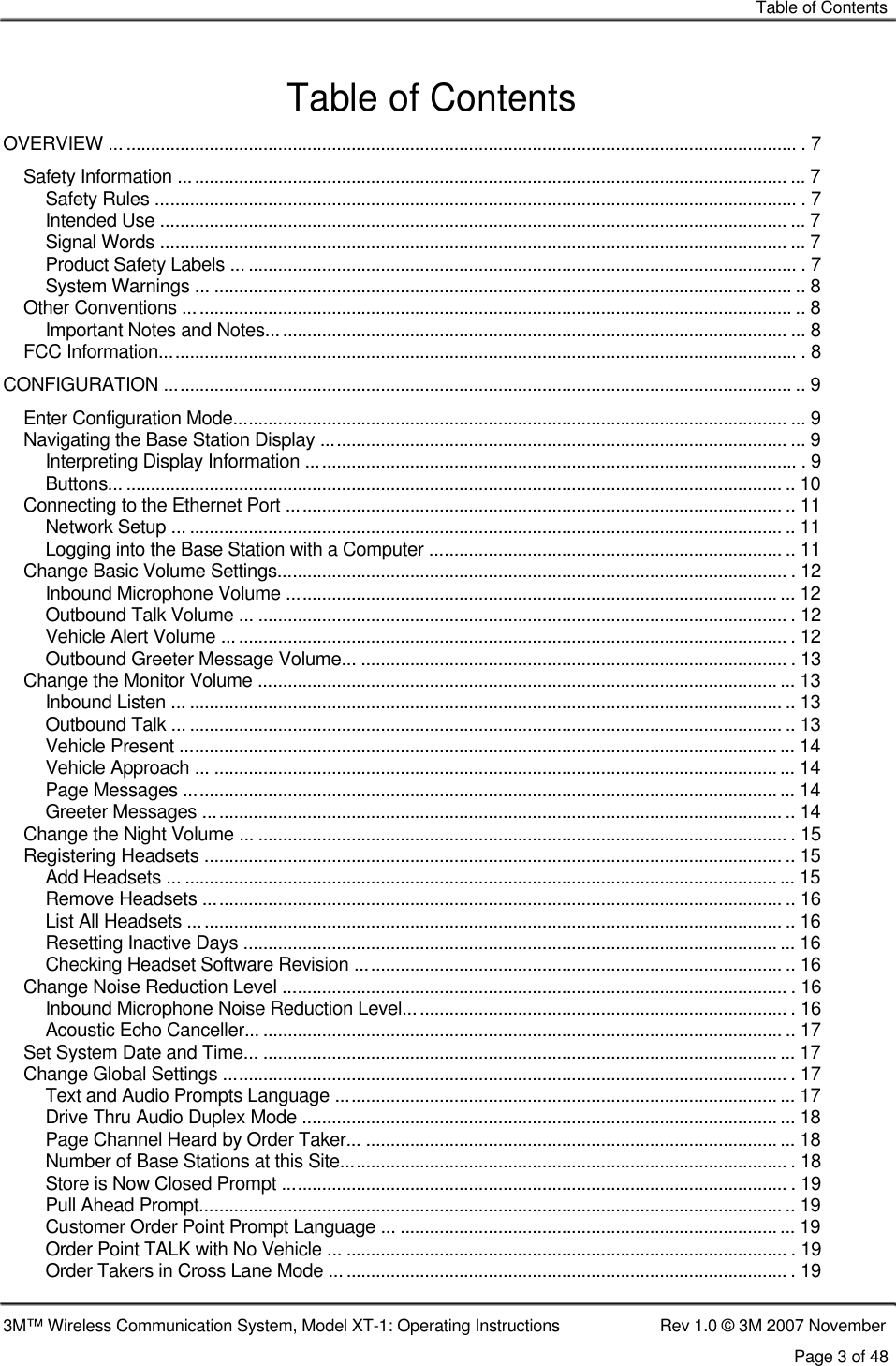    Table of Contents   Table of Contents  OVERVIEW ............................................................................................................................................ . 7 Safety Information ............................................................................................................................ ... 7 Safety Rules ................................................................................................................................... . 7 Intended Use ................................................................................................................................ ... 7 Signal Words ................................................................................................................................ ... 7 Product Safety Labels ... ................................................................................................................ . 7 System Warnings ... ...................................................................................................................... .. 8 Other Conventions ............................................................................................................................ .. 8 Important Notes and Notes.......................................................................................................... ... 8 FCC Information.................................................................................................................................. . 8 CONFIGURATION ................................................................................................................................ .. 9 Enter Configuration Mode................................................................................................................. ... 9 Navigating the Base Station Display ............................................................................................... ... 9 Interpreting Display Information .................................................................................................... . 9 Buttons... ...................................................................................................................................... .. 10 Connecting to the Ethernet Port ..................................................................................................... .. 11 Network Setup ... ........................................................................................................................... 11 Logging into the Base Station with a Computer ........................................................................ .. 11 Change Basic Volume Settings........................................................................................................ . 12 Inbound Microphone Volume .................................................................................................... ... 12 Outbound Talk Volume ... ............................................................................................................ . 12 Vehicle Alert Volume ................................................................................................................... . 12 Outbound Greeter Message Volume... ....................................................................................... . 13 Change the Monitor Volume .......................................................................................................... ... 13 Inbound Listen ... ......................................................................................................................... .. 13 Outbound Talk ... ........................................................................................................................... 13 Vehicle Present ............................................................................................................................. 14 Vehicle Approach ... ...................................................................................................................... 14 Page Messages ......................................................................................................................... ... 14 Greeter Messages ...................................................................................................................... .. 14 Change the Night Volume ... ............................................................................................................ . 15 Registering Headsets ........................................................................................................................ 15 Add Headsets ... ............................................................................................................................ 15 Remove Headsets ...................................................................................................................... .. 16 List All Headsets ......................................................................................................................... .. 16 Resetting Inactive Days ............................................................................................................. ... 16 Checking Headset Software Revision ....................................................................................... .. 16 Change Noise Reduction Level ....................................................................................................... . 16 Inbound Microphone Noise Reduction Level.............................................................................. . 16 Acoustic Echo Canceller... .......................................................................................................... .. 17 Set System Date and Time... ......................................................................................................... ... 17 Change Global Settings ................................................................................................................... . 17 Text and Audio Prompts Language ............................................................................................. 17 Drive Thru Audio Duplex Mode .................................................................................................... 18 Page Channel Heard by Order Taker... .................................................................................... ... 18 Number of Base Stations at this Site........................................................................................... . 18 Store is Now Closed Prompt ....................................................................................................... . 19 Pull Ahead Prompt......................................................................................................................... 19 Customer Order Point Prompt Language ... ................................................................................ 19 Order Point TALK with No Vehicle ... .......................................................................................... . 19 Order Takers in Cross Lane Mode ............................................................................................. . 19  3M™ Wireless Communication System, Model XT-1: Operating Instructions  Rev 1.0 © 3M 2007 November Page 3 of 48 