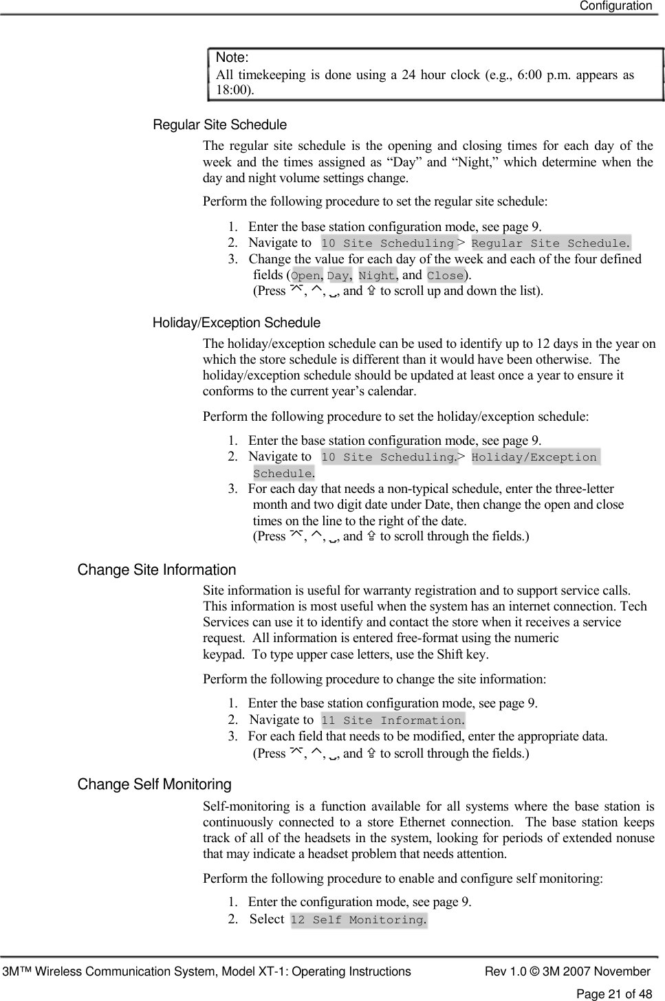    Configuration    Note:  All  timekeeping is  done  using a 24 hour  clock  (e.g.,  6:00 p.m. appears as 18:00).   Regular Site Schedule  The  regular  site  schedule  is  the  opening  and  closing  times  for  each  day  of  the week  and  the times  assigned as “Day”  and  “Night,” which  determine  when  the day and night volume settings change.  Perform the following procedure to set the regular site schedule:  1.   Enter the base station configuration mode, see page 9. 2.   Navigate to 10 Site Scheduling &gt; Regular Site Schedule. 3.   Change the value for each day of the week and each of the four defined fields (Open, Day, Night, and Close). (Press , ⌃, , and  to scroll up and down the list).   Holiday/Exception Schedule  The holiday/exception schedule can be used to identify up to 12 days in the year on which the store schedule is different than it would have been otherwise.  The holiday/exception schedule should be updated at least once a year to ensure it conforms to the current year’s calendar.  Perform the following procedure to set the holiday/exception schedule: 1.   Enter the base station configuration mode, see page 9. 2.   Navigate to 10 Site Scheduling.&gt; Holiday/Exception Schedule. 3.   For each day that needs a non-typical schedule, enter the three-letter    month and two digit date under Date, then change the open and close    times on the line to the right of the date.  (Press , ⌃, , and  to scroll through the fields.)   Change Site Information  Site information is useful for warranty registration and to support service calls. This information is most useful when the system has an internet connection. Tech Services can use it to identify and contact the store when it receives a service request.  All information is entered free-format using the numeric  keypad.  To type upper case letters, use the Shift key.  Perform the following procedure to change the site information:  1.   Enter the base station configuration mode, see page 9.  2.   Navigate to  11 Site Information.  3.   For each field that needs to be modified, enter the appropriate data.    (Press , ⌃, , and  to scroll through the fields.)  Change Self Monitoring  Self-monitoring  is  a  function available  for  all systems where  the  base  station  is continuously  connected  to  a  store  Ethernet  connection.    The  base  station  keeps track of all of the headsets in the system, looking for periods of extended nonuse that may indicate a headset problem that needs attention.  Perform the following procedure to enable and configure self monitoring:  1.   Enter the configuration mode, see page 9.  2.   Select  12 Self Monitoring.    3M™ Wireless Communication System, Model XT-1: Operating Instructions  Rev 1.0 © 3M 2007 November Page 21 of 48   