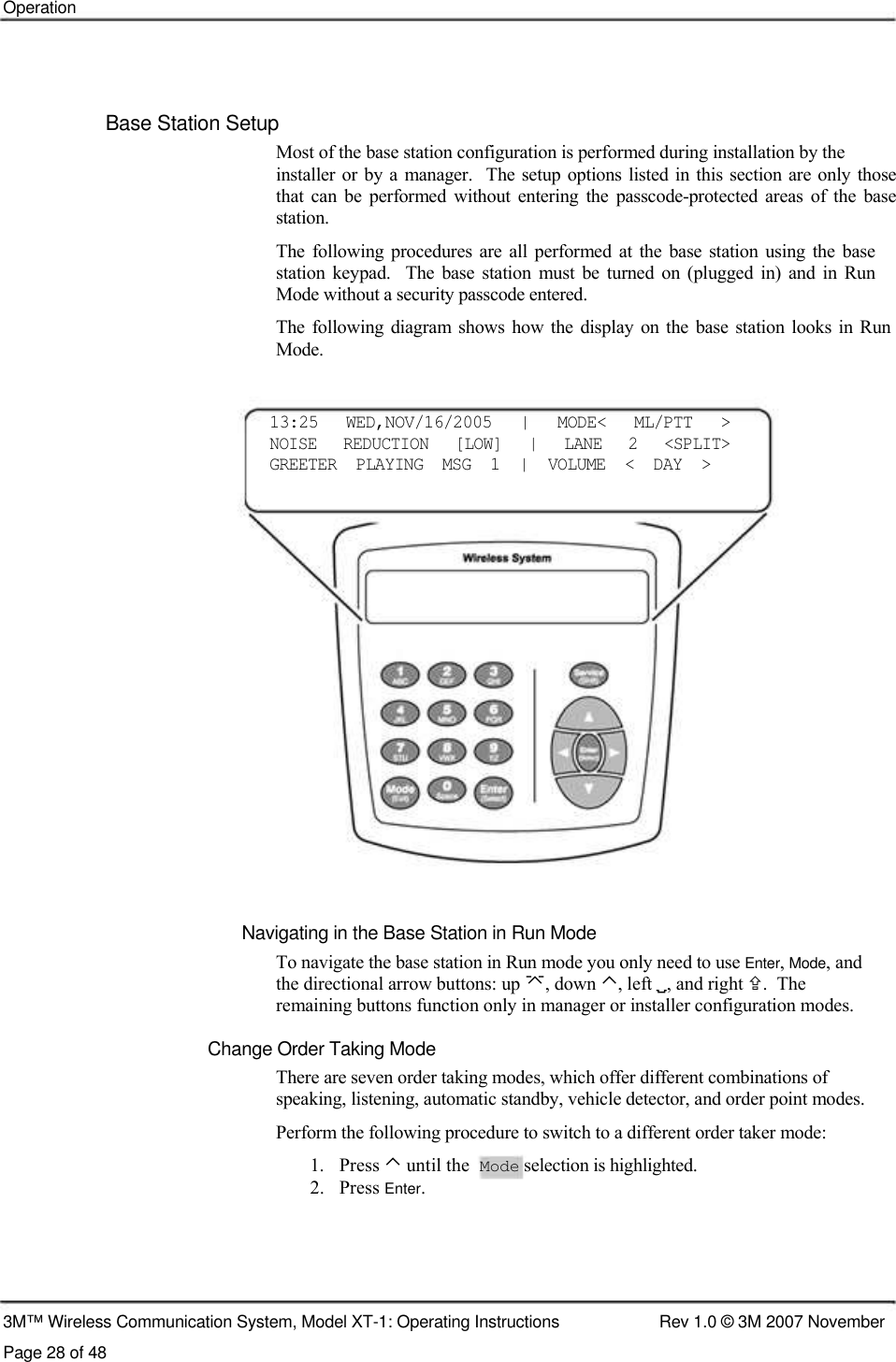    Operation     Base Station Setup  Most of the base station configuration is performed during installation by the  installer or by a  manager.    The setup  options  listed in this section are only  those  that  can  be  performed  without  entering  the  passcode-protected  areas  of  the  base  station.  The  following  procedures  are all  performed  at  the base  station using  the base station  keypad.    The  base  station  must  be  turned  on  (plugged  in)  and  in  Run Mode without a security passcode entered.  The following  diagram  shows  how  the  display on the base station  looks  in  Run Mode.    13:25    WED,NOV/16/2005    |    MODE&lt;    ML/PTT    &gt;  NOISE    REDUCTION    [LOW]    |    LANE    2    &lt;SPLIT&gt;  GREETER  PLAYING  MSG  1  |  VOLUME  &lt;  DAY  &gt;                      Navigating in the Base Station in Run Mode  To navigate the base station in Run mode you only need to use Enter, Mode, and  the directional arrow buttons: up , down ⌃, left , and right .  The  remaining buttons function only in manager or installer configuration modes.  Change Order Taking Mode  There are seven order taking modes, which offer different combinations of  speaking, listening, automatic standby, vehicle detector, and order point modes.  Perform the following procedure to switch to a different order taker mode:  1.   Press ⌃ until the  Mode selection is highlighted.  2.   Press Enter.       3M™ Wireless Communication System, Model XT-1: Operating Instructions  Rev 1.0 © 3M 2007 November Page 28 of 48 