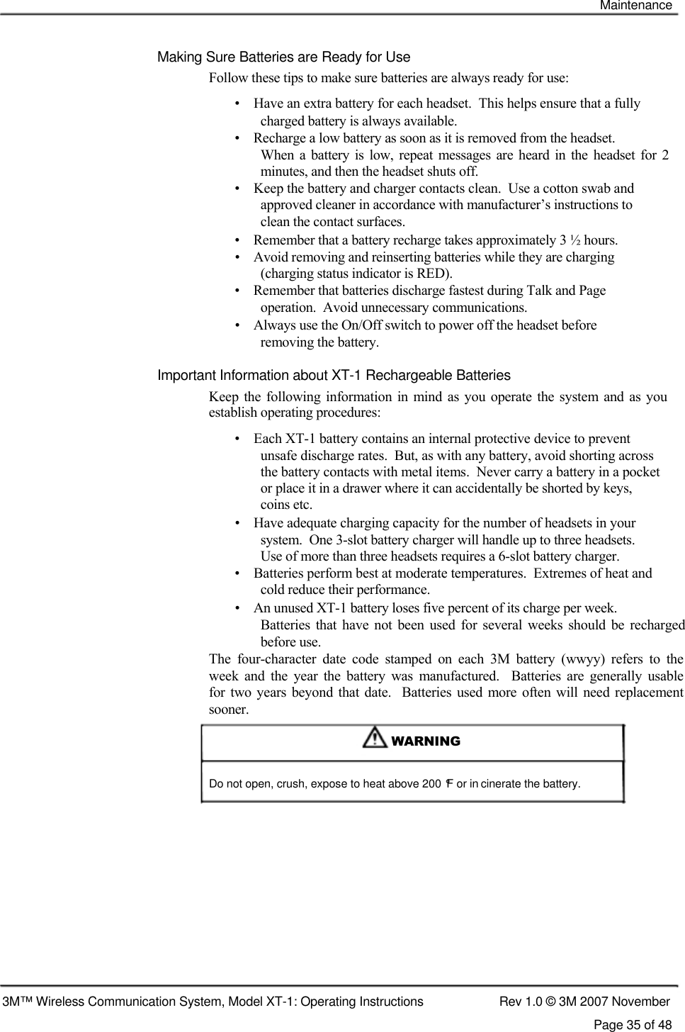    Maintenance    Making Sure Batteries are Ready for Use  Follow these tips to make sure batteries are always ready for use:  •    Have an extra battery for each headset.  This helps ensure that a fully    charged battery is always available.  •    Recharge a low battery as soon as it is removed from the headset.  When  a  battery  is  low,  repeat  messages  are heard  in  the  headset  for  2 minutes, and then the headset shuts off.  •    Keep the battery and charger contacts clean.  Use a cotton swab and    approved cleaner in accordance with manufacturer’s instructions to    clean the contact surfaces.  •    Remember that a battery recharge takes approximately 3 ½ hours.  •    Avoid removing and reinserting batteries while they are charging    (charging status indicator is RED).  •    Remember that batteries discharge fastest during Talk and Page    operation.  Avoid unnecessary communications.  •    Always use the On/Off switch to power off the headset before    removing the battery.  Important Information about XT-1 Rechargeable Batteries  Keep  the following information in mind  as you  operate  the  system and  as you establish operating procedures:  •    Each XT-1 battery contains an internal protective device to prevent  unsafe discharge rates.  But, as with any battery, avoid shorting across  the battery contacts with metal items.  Never carry a battery in a pocket  or place it in a drawer where it can accidentally be shorted by keys,  coins etc.  •    Have adequate charging capacity for the number of headsets in your    system.  One 3-slot battery charger will handle up to three headsets.    Use of more than three headsets requires a 6-slot battery charger.  •    Batteries perform best at moderate temperatures.  Extremes of heat and    cold reduce their performance.  •    An unused XT-1 battery loses five percent of its charge per week.  Batteries  that  have not  been  used  for  several  weeks  should  be  recharged before use.  The  four-character  date  code  stamped  on  each  3M  battery  (wwyy)  refers  to  the  week  and  the  year  the  battery  was  manufactured.    Batteries  are  generally  usable  for  two  years beyond  that date.    Batteries used  more  often  will need  replacement  sooner.   WARNING    Do not open, crush, expose to heat above 200 °F or in cinerate the battery.               3M™ Wireless Communication System, Model XT-1: Operating Instructions  Rev 1.0 © 3M 2007 November Page 35 of 48 