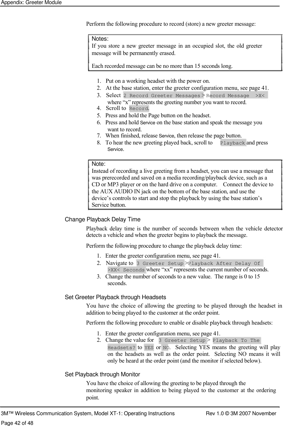    Appendix: Greeter Module    Perform the following procedure to record (store) a new greeter message:   Notes:  If you store  a  new greeter  message  in an occupied slot,  the old greeter message will be permanently erased.  Each recorded message can be no more than 15 seconds long.   1.   Put on a working headset with the power on.  2.   At the base station, enter the greeter configuration menu, see page 41.  3.   Select  2 Record Greeter Messages &gt; Record Message  &gt;X&lt;   where “x” represents the greeting number you want to record.  4.   Scroll to  Record.  5.   Press and hold the Page button on the headset.  6.   Press and hold Service on the base station and speak the message you    want to record.  7.   When finished, release Service, then release the page button.  8.   To hear the new greeting played back, scroll to  Playback and press  Service.   Note:  Instead of recording a live greeting from a headset, you can use a message that  was prerecorded and saved on a media recording/playback device, such as a  CD or MP3 player or on the hard drive on a computer.    Connect the device to  the AUX AUDIO IN jack on the bottom of the base station, and use the  device’s controls to start and stop the playback by using the base station’s  Service button.   Change Playback Delay Time  Playback  delay  time  is  the  number  of  seconds  between  when the  vehicle detector detects a vehicle and when the greeter begins to playback the message.  Perform the following procedure to change the playback delay time:  1.   Enter the greeter configuration menu, see page 41.  2.   Navigate to  3 Greeter Setup &gt;Playback After Delay Of  &gt;XX&lt; Seconds where “xx” represents the current number of seconds.  3.   Change the number of seconds to a new value.  The range is 0 to 15    seconds.   Set Greeter Playback through Headsets  You  have the choice of allowing the greeting to be played through  the headset in addition to being played to the customer at the order point.  Perform the following procedure to enable or disable playback through headsets:  1.   Enter the greeter configuration menu, see page 41.  2.   Change the value for  3 Greeter Setup &gt;  Playback To The  Headsets?  to YES  or NO.    Selecting  YES  means  the  greeting  will  play  on  the  headsets as  well  as  the order  point.    Selecting  NO  means it will  only be heard at the order point (and the monitor if selected below).  Set Playback through Monitor  You have the choice of allowing the greeting to be played through the  monitoring  speaker  in  addition  to being  played  to  the customer at  the  ordering  point.   3M™ Wireless Communication System, Model XT-1: Operating Instructions  Rev 1.0 © 3M 2007 November Page 42 of 48 