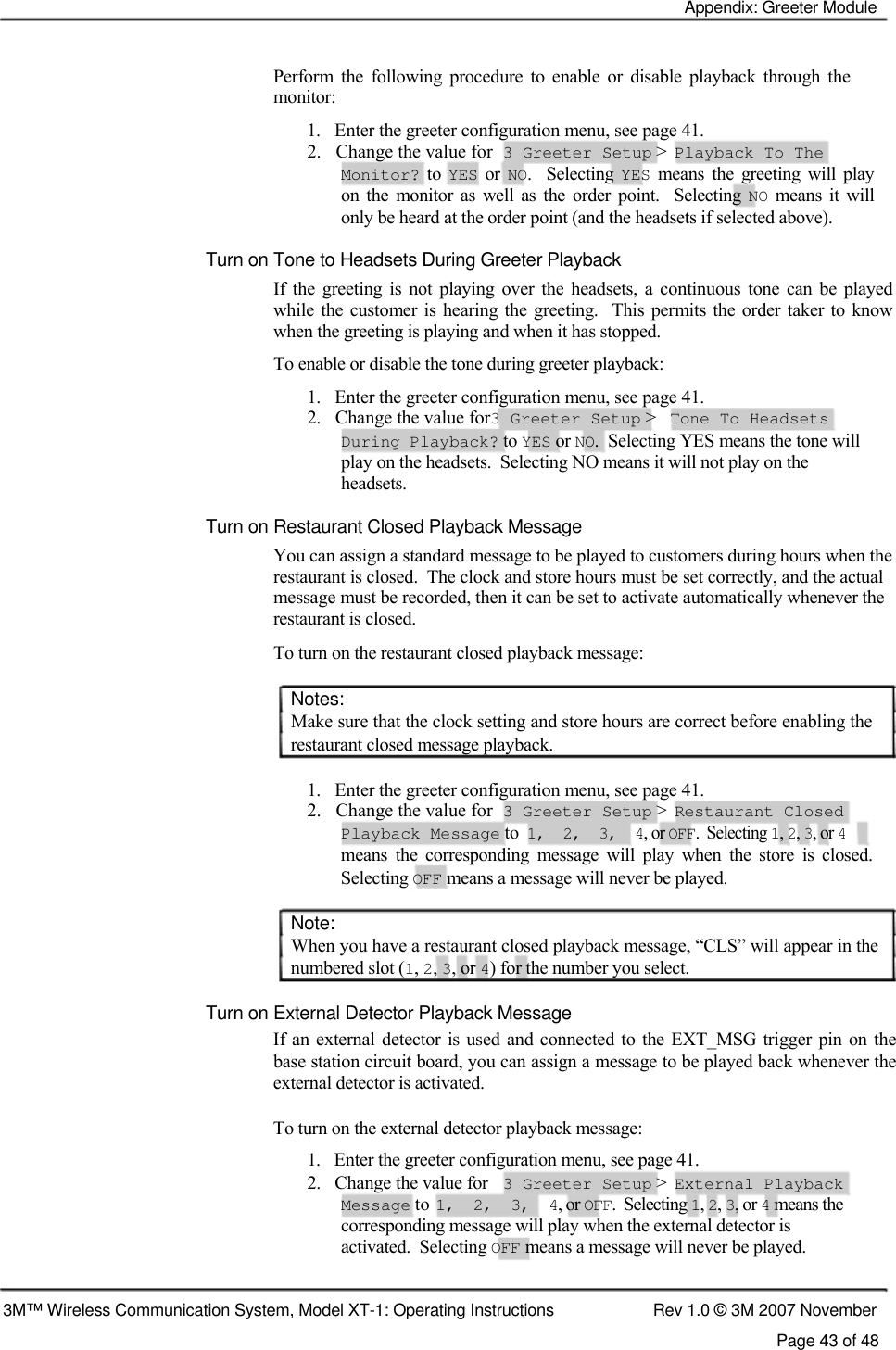    Appendix: Greeter Module    Perform  the  following  procedure  to  enable  or  disable  playback  through  the monitor:  1.   Enter the greeter configuration menu, see page 41.  2.   Change the value for  3 Greeter Setup &gt;  Playback To The  Monitor?  to YES  or NO.    Selecting YES  means  the  greeting  will  play  on  the  monitor  as  well as  the  order  point.    Selecting NO  means it  will  only be heard at the order point (and the headsets if selected above).  Turn on Tone to Headsets During Greeter Playback  If  the  greeting is  not  playing  over  the  headsets,  a  continuous  tone  can  be  played while  the customer is hearing the greeting.   This  permits the order  taker  to  know when the greeting is playing and when it has stopped.  To enable or disable the tone during greeter playback:  1.   Enter the greeter configuration menu, see page 41.  2.   Change the value for3 Greeter Setup &gt;  Tone To Headsets  During Playback? to YES or NO.  Selecting YES means the tone will  play on the headsets.  Selecting NO means it will not play on the  headsets.  Turn on Restaurant Closed Playback Message  You can assign a standard message to be played to customers during hours when the restaurant is closed.  The clock and store hours must be set correctly, and the actual message must be recorded, then it can be set to activate automatically whenever the restaurant is closed.  To turn on the restaurant closed playback message:   Notes:  Make sure that the clock setting and store hours are correct before enabling the restaurant closed message playback.   1.   Enter the greeter configuration menu, see page 41.  2.   Change the value for  3 Greeter Setup &gt;  Restaurant Closed  Playback Message to  1,  2,  3,  4, or OFF.  Selecting 1, 2, 3, or 4  means  the  corresponding  message  will  play  when  the  store  is  closed. Selecting OFF means a message will never be played.   Note:  When you have a restaurant closed playback message, “CLS” will appear in the numbered slot (1, 2, 3, or 4) for the number you select.   Turn on External Detector Playback Message  If an external detector is used and connected  to the  EXT_MSG trigger pin on the base station circuit board, you can assign a message to be played back whenever the external detector is activated.   To turn on the external detector playback message:  1.   Enter the greeter configuration menu, see page 41.  2.   Change the value for  3 Greeter Setup &gt;  External Playback  Message to  1,  2,  3,  4, or OFF.  Selecting 1, 2, 3, or 4 means the  corresponding message will play when the external detector is  activated.  Selecting OFF means a message will never be played.    3M™ Wireless Communication System, Model XT-1: Operating Instructions  Rev 1.0 © 3M 2007 November Page 43 of 48 