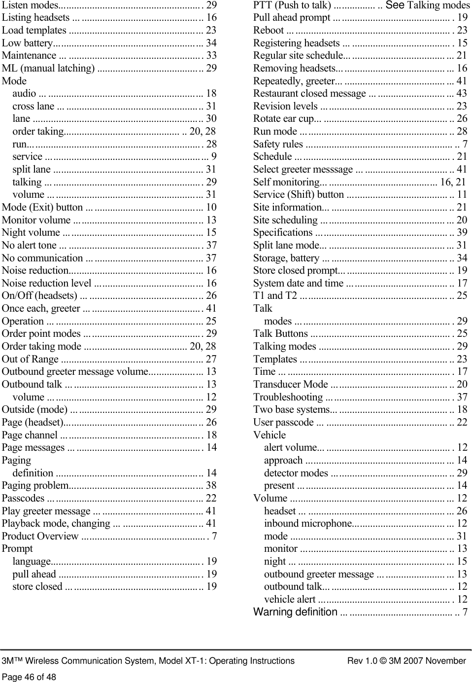      Listen modes........................................................ 29  PTT (Push to talk) ................ .. See Talking modes Listing headsets ... ............................................... 16  Pull ahead prompt ............................................. . 19 Load templates .................................................... 23  Reboot ... ............................................................ . 23 Low battery.......................................................... 34  Registering headsets ... ...................................... . 15 Maintenance ... .................................................... 33  Regular site schedule... .................................... ... 21 ML (manual latching) ......................................... 29  Removing headsets.......................................... ... 16 Mode  Repeatedly, greeter... ....................................... ... 41 audio ... ............................................................ 18  Restaurant closed message ... .......................... ... 43 cross lane ... ..................................................... 31  Revision levels ................................................ ... 23 lane .................................................................. 30  Rotate ear cup... ................................................ .. 26 order taking............................................. .. 20, 28  Run mode ......................................................... .. 28 run.................................................................... 28  Safety rules ......................................................... .. 7 service ............................................................... 9  Schedule ............................................................ . 21 split lane .......................................................... 31  Select greeter messsage ... ................................ .. 41 talking ............................................................. 29  Self monitoring... .......................................... 16, 21 volume ............................................................ 31  Service (Shift) button ....................................... .. 11 Mode (Exit) button ... .......................................... 10  Site information... ............................................. .. 21 Monitor volume .................................................. 13  Site scheduling ................................................ ... 20 Night volume ...................................................... 15  Specifications ................................................... .. 39 No alert tone ... .................................................... 37  Split lane mode... ............................................. ... 31 No communication ............................................. 37  Storage, battery ... ............................................. .. 34 Noise reduction.................................................... 16  Store closed prompt... ....................................... .. 19 Noise reduction level .......................................... 16  System date and time ....................................... .. 17 On/Off (headsets) ... ............................................ 26  T1 and T2 ......................................................... .. 25 Once each, greeter ... ........................................... 41  Talk Operation ... ......................................................... 25  modes ............................................................ . 29 Order point modes .............................................. 29  Talk Buttons ...................................................... . 25 Order taking mode ........................................ 20, 28  Talking modes ................................................... . 29 Out of Range ....................................................... 27  Templates ......................................................... .. 23 Outbound greeter message volume..................... 13  Time ... ............................................................... . 17 Outbound talk ... .................................................. 13  Transducer Mode ............................................. .. 20 volume ............................................................ 12  Troubleshooting ................................................ . 37 Outside (mode) ................................................... 29  Two base systems... .......................................... .. 18 Page (headset)...................................................... 26  User passcode ... ............................................... .. 22 Page channel ....................................................... 18  Vehicle Page messages ... ................................................. 14  alert volume... ................................................ . 12 Paging  approach ...................................................... ... 14 definition ......................................................... 14  detector modes ............................................. .. 29 Paging problem.................................................... 38  present ......................................................... ... 14 Passcodes ... ......................................................... 22  Volume ............................................................ ... 12 Play greeter message ... ....................................... 41  headset ... ..................................................... ... 26 Playback mode, changing ... ............................... 41  inbound microphone.................................... ... 12 Product Overview ................................................ . 7  mode ............................................................ ... 31 Prompt  monitor ......................................................... .. 13 language........................................................... 19  night ... ......................................................... ... 15 pull ahead ........................................................ 19  outbound greeter message .......................... ... 13 store closed ..................................................... 19  outbound talk... ............................................. .. 12 vehicle alert ................................................... . 12 Warning definition ... ........................................ .. 7    3M™ Wireless Communication System, Model XT-1: Operating Instructions  Rev 1.0 © 3M 2007 November Page 46 of 48 