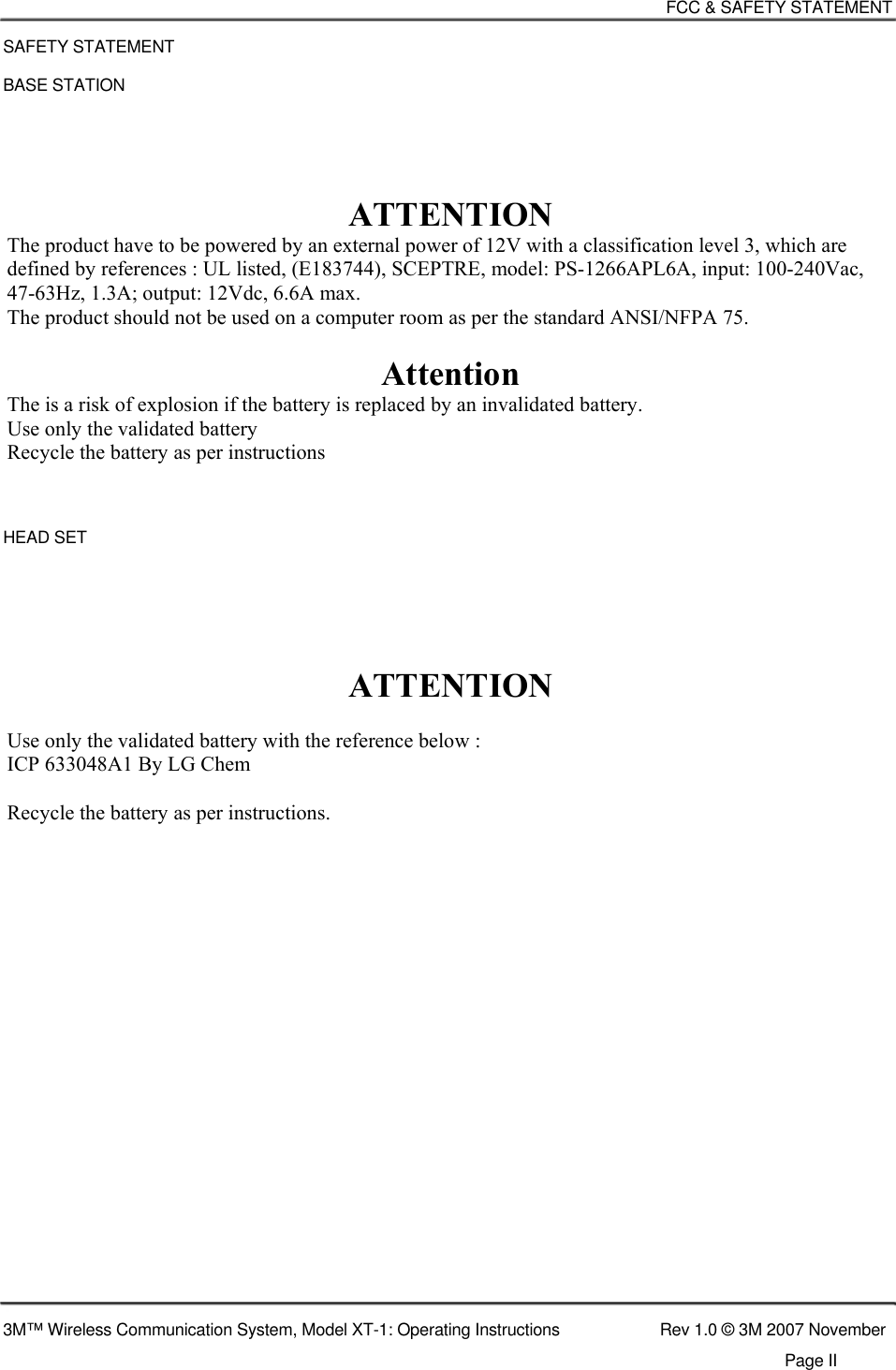    FCC &amp; SAFETY STATEMENT  SAFETY STATEMENT  BASE STATION      ATTENTION The product have to be powered by an external power of 12V with a classification level 3, which are defined by references : UL listed, (E183744), SCEPTRE, model: PS-1266APL6A, input: 100-240Vac, 47-63Hz, 1.3A; output: 12Vdc, 6.6A max. The product should not be used on a computer room as per the standard ANSI/NFPA 75.  Attention The is a risk of explosion if the battery is replaced by an invalidated battery. Use only the validated battery Recycle the battery as per instructions    HEAD SET       ATTENTION  Use only the validated battery with the reference below :  ICP 633048A1 By LG Chem  Recycle the battery as per instructions.                          3M™ Wireless Communication System, Model XT-1: Operating Instructions  Rev 1.0 © 3M 2007 November Page II  