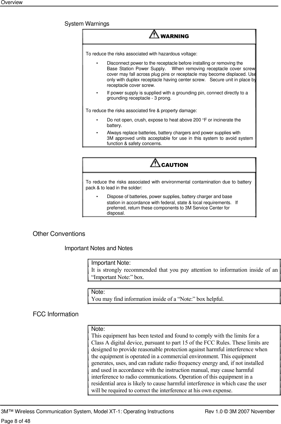    Overview    System Warnings    WARNING    To reduce the risks associated with hazardous voltage:  •   Disconnect power to the receptacle before installing or removing the  Base  Station Power Supply.    When  removing receptacle cover  screw, cover may fall across plug pins or receptacle may become displaced. Use only with duplex receptacle having center screw.   Secure unit in place by receptacle cover screw.  •  If power supply is supplied with a grounding pin, connect directly to a grounding receptacle - 3 prong.  To reduce the risks associated fire &amp; property damage: •  Do not open, crush, expose to heat above 200 °F or incinerate the battery. •   Always replace batteries, battery chargers and power supplies with  3M approved units acceptable for use in this system  to avoid system function &amp; safety concerns.    CAUTION   To reduce the risks associated with environmental contamination due to battery pack &amp; to lead in the solder:  •   Dispose of batteries, power supplies, battery charger and base  station in accordance with federal, state &amp; local requirements.   If  preferred, return these components to 3M Service Center for  disposal.   Other Conventions   Important Notes and Notes   Important Note:  It is strongly  recommended  that  you pay attention to information  inside  of an “Important Note:” box.   Note:  You may find information inside of a “Note:” box helpful.   FCC Information    Note:  This equipment has been tested and found to comply with the limits for a  Class A digital device, pursuant to part 15 of the FCC Rules. These limits are  designed to provide reasonable protection against harmful interference when  the equipment is operated in a commercial environment. This equipment  generates, uses, and can radiate radio frequency energy and, if not installed  and used in accordance with the instruction manual, may cause harmful  interference to radio communications. Operation of this equipment in a  residential area is likely to cause harmful interference in which case the user  will be required to correct the interference at his own expense.    3M™ Wireless Communication System, Model XT-1: Operating Instructions  Rev 1.0 © 3M 2007 November Page 8 of 48 