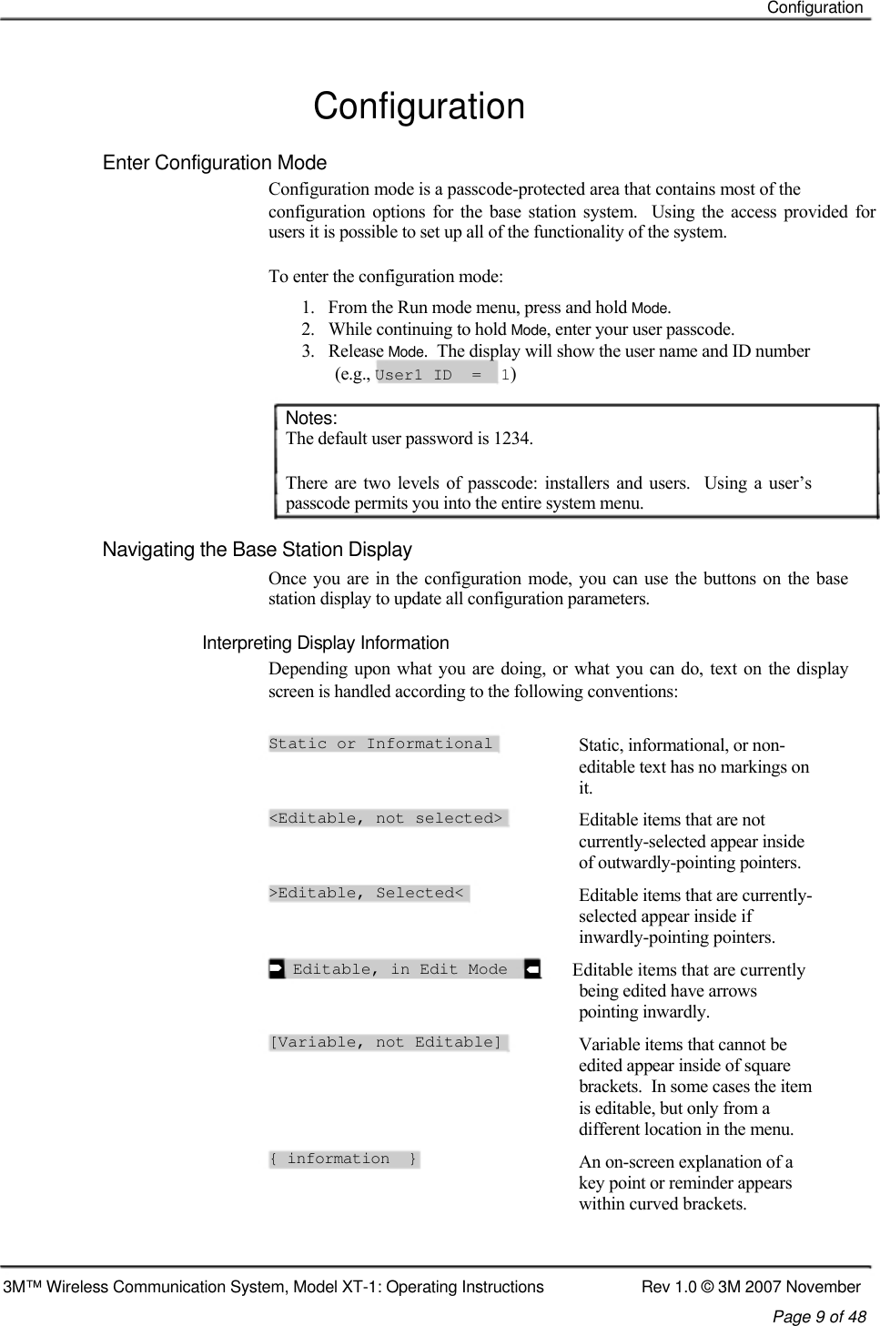    Configuration   Configuration  Enter Configuration Mode  Configuration mode is a passcode-protected area that contains most of the  configuration  options  for  the  base station  system.    Using  the  access  provided for users it is possible to set up all of the functionality of the system.   To enter the configuration mode:  1.   From the Run mode menu, press and hold Mode.  2.   While continuing to hold Mode, enter your user passcode.  3.   Release Mode.  The display will show the user name and ID number    (e.g., User1 ID  =  1)   Notes:  The default user password is 1234.   There  are two  levels  of passcode:  installers  and  users.    Using  a  user’s passcode permits you into the entire system menu.   Navigating the Base Station Display  Once you are in the configuration mode,  you can use the buttons on the  base station display to update all configuration parameters.   Interpreting Display Information  Depending upon  what you are doing, or what  you can do, text on the display screen is handled according to the following conventions:  Static or Informational   &lt;Editable, not selected&gt;   &gt;Editable, Selected&lt;     Editable, in Edit Mode   [Variable, not Editable]      { information  } Static, informational, or non- editable text has no markings on it. Editable items that are not currently-selected appear inside of outwardly-pointing pointers. Editable items that are currently- selected appear inside if inwardly-pointing pointers.       Editable items that are currently being edited have arrows pointing inwardly. Variable items that cannot be edited appear inside of square brackets.  In some cases the item is editable, but only from a different location in the menu. An on-screen explanation of a key point or reminder appears within curved brackets.     3M™ Wireless Communication System, Model XT-1: Operating Instructions  Rev 1.0 © 3M 2007 November Page 9 of 48   