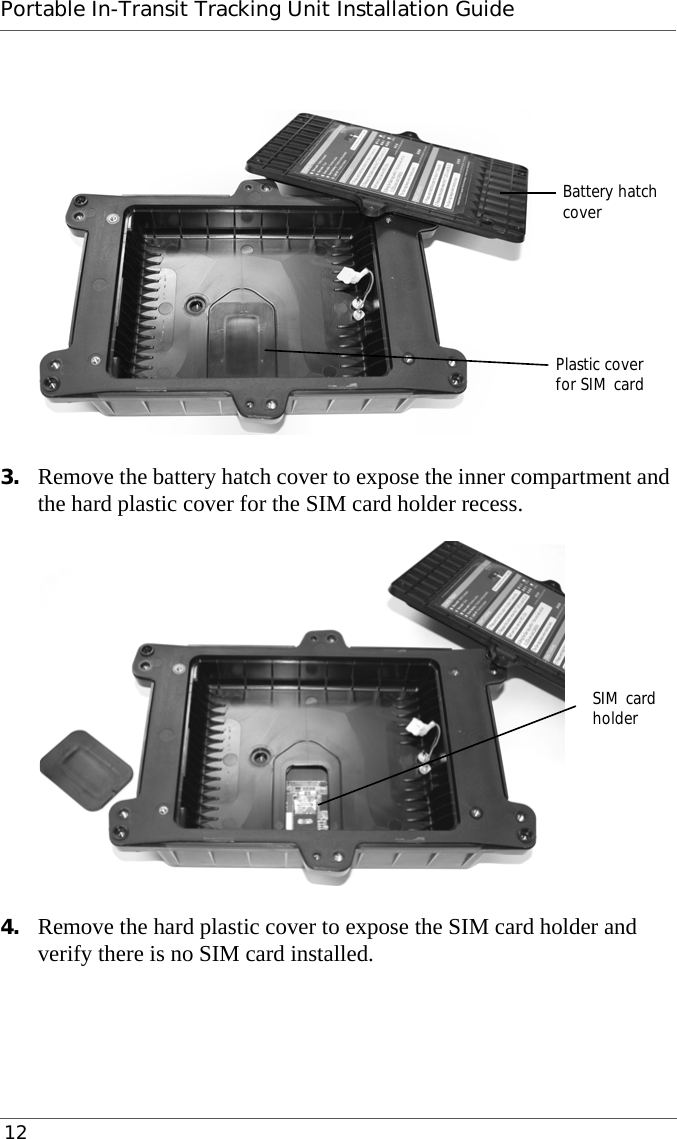 Portable In-Transit Tracking Unit Installation Guide 123. Remove the battery hatch cover to expose the inner compartment and the hard plastic cover for the SIM card holder recess.4. Remove the hard plastic cover to expose the SIM card holder and verify there is no SIM card installed.Battery hatchPlastic covercoverfor SIM cardSIM cardholder