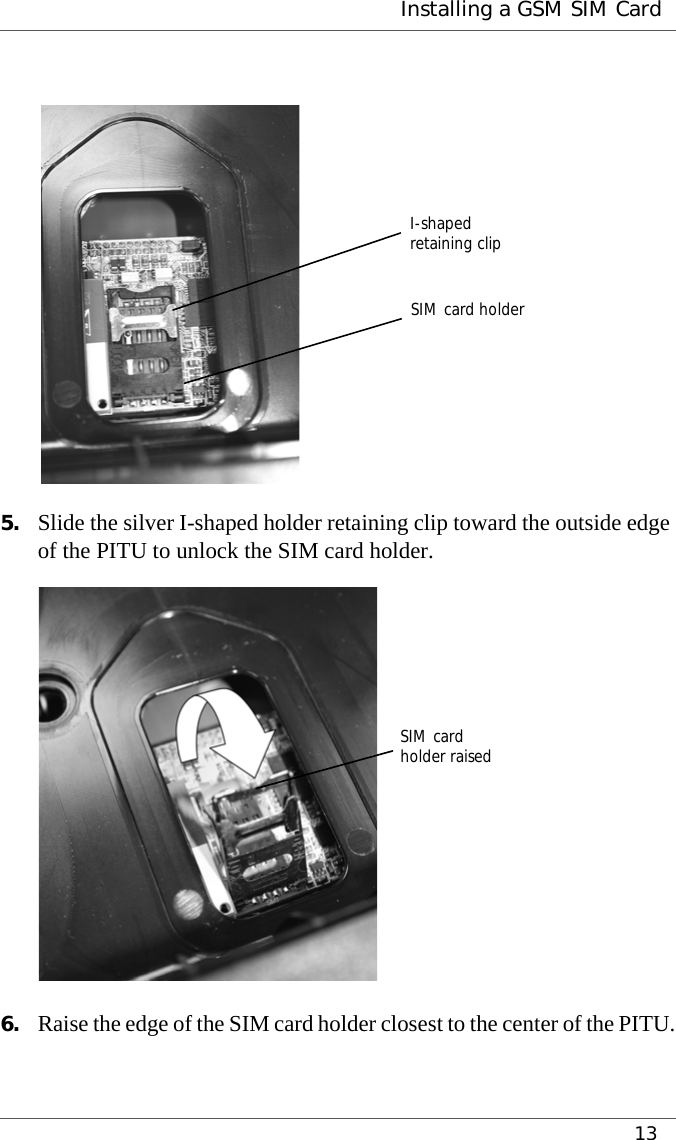  Installing a GSM SIM Card135. Slide the silver I-shaped holder retaining clip toward the outside edge of the PITU to unlock the SIM card holder.6. Raise the edge of the SIM card holder closest to the center of the PITU.I-shapedretaining clipSIM card holderSIM cardholder raised