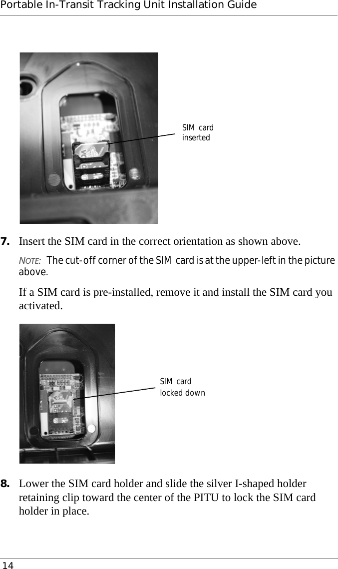 Portable In-Transit Tracking Unit Installation Guide 147. Insert the SIM card in the correct orientation as shown above.NOTE:The cut-off corner of the SIM card is at the upper-left in the picture above.If a SIM card is pre-installed, remove it and install the SIM card you activated.8. Lower the SIM card holder and slide the silver I-shaped holder retaining clip toward the center of the PITU to lock the SIM card holder in place.SIM cardinsertedSIM cardlocked down