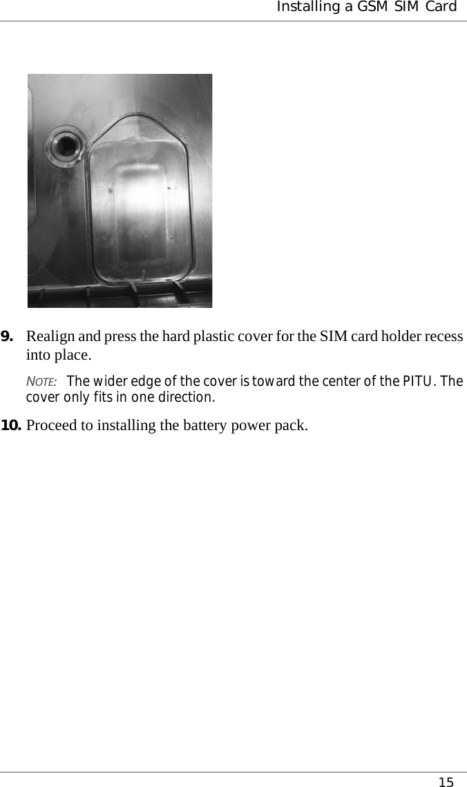  Installing a GSM SIM Card159. Realign and press the hard plastic cover for the SIM card holder recess into place.NOTE:The wider edge of the cover is toward the center of the PITU. The cover only fits in one direction.10. Proceed to installing the battery power pack.