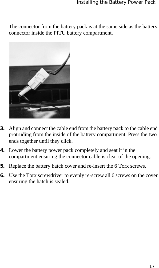  Installing the Battery Power Pack17The connector from the battery pack is at the same side as the battery connector inside the PITU battery compartment.3. Align and connect the cable end from the battery pack to the cable end protruding from the inside of the battery compartment. Press the two ends together until they click.4. Lower the battery power pack completely and seat it in the compartment ensuring the connector cable is clear of the opening.5. Replace the battery hatch cover and re-insert the 6 Torx screws.6. Use the Torx screwdriver to evenly re-screw all 6 screws on the cover ensuring the hatch is sealed.