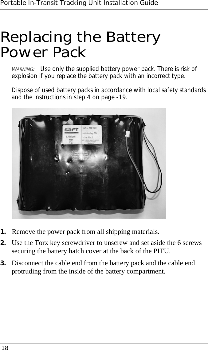 Portable In-Transit Tracking Unit Installation Guide 18Replacing the Battery Power PackWARNING:Use only the supplied battery power pack. There is risk of explosion if you replace the battery pack with an incorrect type.  Dispose of used battery packs in accordance with local safety standards and the instructions in step 4 on page -19.1. Remove the power pack from all shipping materials.2. Use the Torx key screwdriver to unscrew and set aside the 6 screws securing the battery hatch cover at the back of the PITU.3. Disconnect the cable end from the battery pack and the cable end protruding from the inside of the battery compartment.