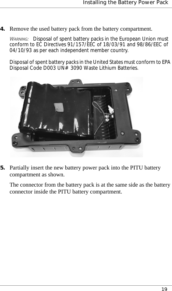  Installing the Battery Power Pack194. Remove the used battery pack from the battery compartment.WARNING:Disposal of spent battery packs in the European Union must conform to EC Directives 91/157/EEC of 18/03/91 and 98/86/EEC of 04/10/93 as per each independent member country.  Disposal of spent battery packs in the United States must conform to EPA Disposal Code D003 UN# 3090 Waste Lithium Batteries.5. Partially insert the new battery power pack into the PITU battery compartment as shown.The connector from the battery pack is at the same side as the battery connector inside the PITU battery compartment.