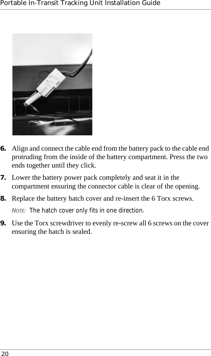 Portable In-Transit Tracking Unit Installation Guide 206. Align and connect the cable end from the battery pack to the cable end protruding from the inside of the battery compartment. Press the two ends together until they click.7. Lower the battery power pack completely and seat it in the compartment ensuring the connector cable is clear of the opening.8. Replace the battery hatch cover and re-insert the 6 Torx screws.NOTE:The hatch cover only fits in one direction.9. Use the Torx screwdriver to evenly re-screw all 6 screws on the cover ensuring the hatch is sealed.