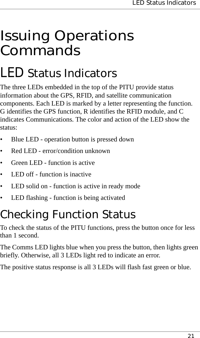  LED Status Indicators21Issuing Operations CommandsLED Status IndicatorsThe three LEDs embedded in the top of the PITU provide status information about the GPS, RFID, and satellite communication components. Each LED is marked by a letter representing the function. G identifies the GPS function, R identifies the RFID module, and C indicates Communications. The color and action of the LED show the status:• Blue LED - operation button is pressed down• Red LED - error/condition unknown• Green LED - function is active• LED off - function is inactive• LED solid on - function is active in ready mode• LED flashing - function is being activatedChecking Function StatusTo check the status of the PITU functions, press the button once for less than 1 second.The Comms LED lights blue when you press the button, then lights green briefly. Otherwise, all 3 LEDs light red to indicate an error.The positive status response is all 3 LEDs will flash fast green or blue.