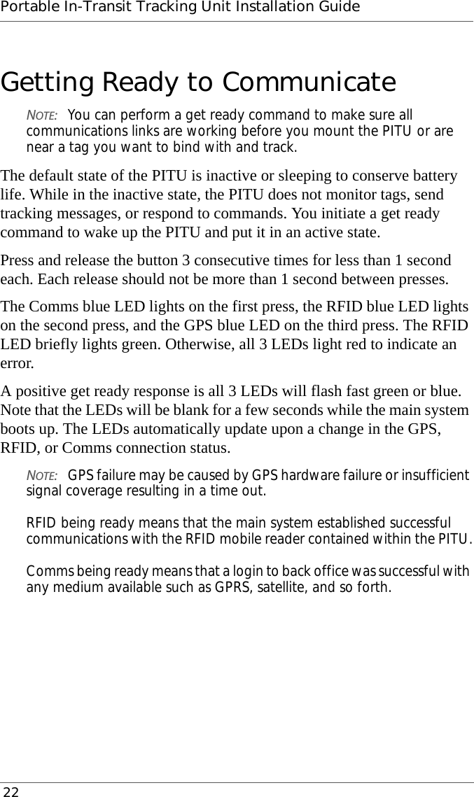 Portable In-Transit Tracking Unit Installation Guide 22Getting Ready to CommunicateNOTE:You can perform a get ready command to make sure all communications links are working before you mount the PITU or are near a tag you want to bind with and track.The default state of the PITU is inactive or sleeping to conserve battery life. While in the inactive state, the PITU does not monitor tags, send tracking messages, or respond to commands. You initiate a get ready command to wake up the PITU and put it in an active state.Press and release the button 3 consecutive times for less than 1 second each. Each release should not be more than 1 second between presses.The Comms blue LED lights on the first press, the RFID blue LED lights on the second press, and the GPS blue LED on the third press. The RFID LED briefly lights green. Otherwise, all 3 LEDs light red to indicate an error.A positive get ready response is all 3 LEDs will flash fast green or blue. Note that the LEDs will be blank for a few seconds while the main system boots up. The LEDs automatically update upon a change in the GPS, RFID, or Comms connection status.NOTE:GPS failure may be caused by GPS hardware failure or insufficient signal coverage resulting in a time out.  RFID being ready means that the main system established successful communications with the RFID mobile reader contained within the PITU.  Comms being ready means that a login to back office was successful with any medium available such as GPRS, satellite, and so forth.