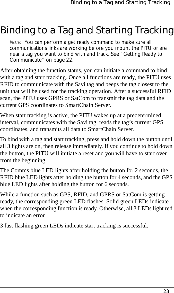  Binding to a Tag and Starting Tracking23Binding to a Tag and Starting TrackingNOTE:You can perform a get ready command to make sure all communications links are working before you mount the PITU or are near a tag you want to bind with and track. See “Getting Ready to Communicate” on page 22.After obtaining the function status, you can initiate a command to bind with a tag and start tracking. Once all functions are ready, the PITU uses RFID to communicate with the Savi tag and beeps the tag closest to the unit that will be used for the tracking operation. After a successful RFID scan, the PITU uses GPRS or SatCom to transmit the tag data and the current GPS coordinates to SmartChain Server.When start tracking is active, the PITU wakes up at a predetermined interval, communicates with the Savi tag, reads the tag’s current GPS coordinates, and transmits all data to SmartChain Server.To bind with a tag and start tracking, press and hold down the button until all 3 lights are on, then release immediately. If you continue to hold down the button, the PITU will initiate a reset and you will have to start over from the beginning.The Comms blue LED lights after holding the button for 2 seconds, the RFID blue LED lights after holding the button for 4 seconds, and the GPS blue LED lights after holding the button for 6 seconds.While a function such as GPS, RFID, and GPRS or SatCom is getting ready, the corresponding green LED flashes. Solid green LEDs indicate when the corresponding function is ready. Otherwise, all 3 LEDs light red to indicate an error.3 fast flashing green LEDs indicate start tracking is successful.