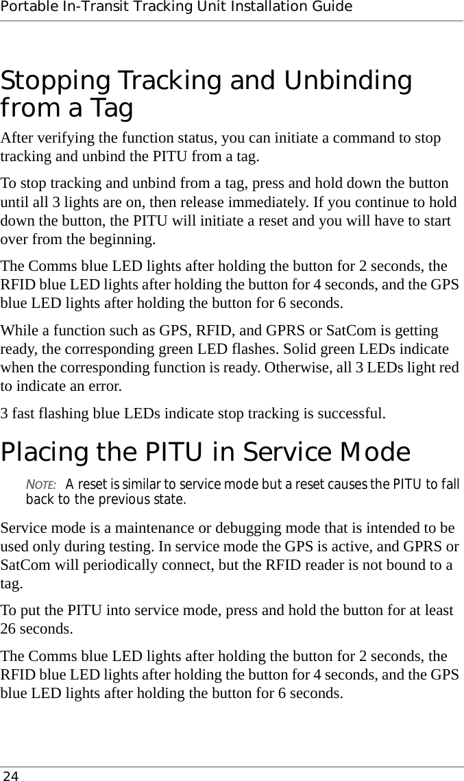 Portable In-Transit Tracking Unit Installation Guide 24Stopping Tracking and Unbinding from a TagAfter verifying the function status, you can initiate a command to stop tracking and unbind the PITU from a tag.To stop tracking and unbind from a tag, press and hold down the button until all 3 lights are on, then release immediately. If you continue to hold down the button, the PITU will initiate a reset and you will have to start over from the beginning.The Comms blue LED lights after holding the button for 2 seconds, the RFID blue LED lights after holding the button for 4 seconds, and the GPS blue LED lights after holding the button for 6 seconds.While a function such as GPS, RFID, and GPRS or SatCom is getting ready, the corresponding green LED flashes. Solid green LEDs indicate when the corresponding function is ready. Otherwise, all 3 LEDs light red to indicate an error.3 fast flashing blue LEDs indicate stop tracking is successful.Placing the PITU in Service ModeNOTE:A reset is similar to service mode but a reset causes the PITU to fall back to the previous state.Service mode is a maintenance or debugging mode that is intended to be used only during testing. In service mode the GPS is active, and GPRS or SatCom will periodically connect, but the RFID reader is not bound to a tag.To put the PITU into service mode, press and hold the button for at least 26 seconds.The Comms blue LED lights after holding the button for 2 seconds, the RFID blue LED lights after holding the button for 4 seconds, and the GPS blue LED lights after holding the button for 6 seconds.