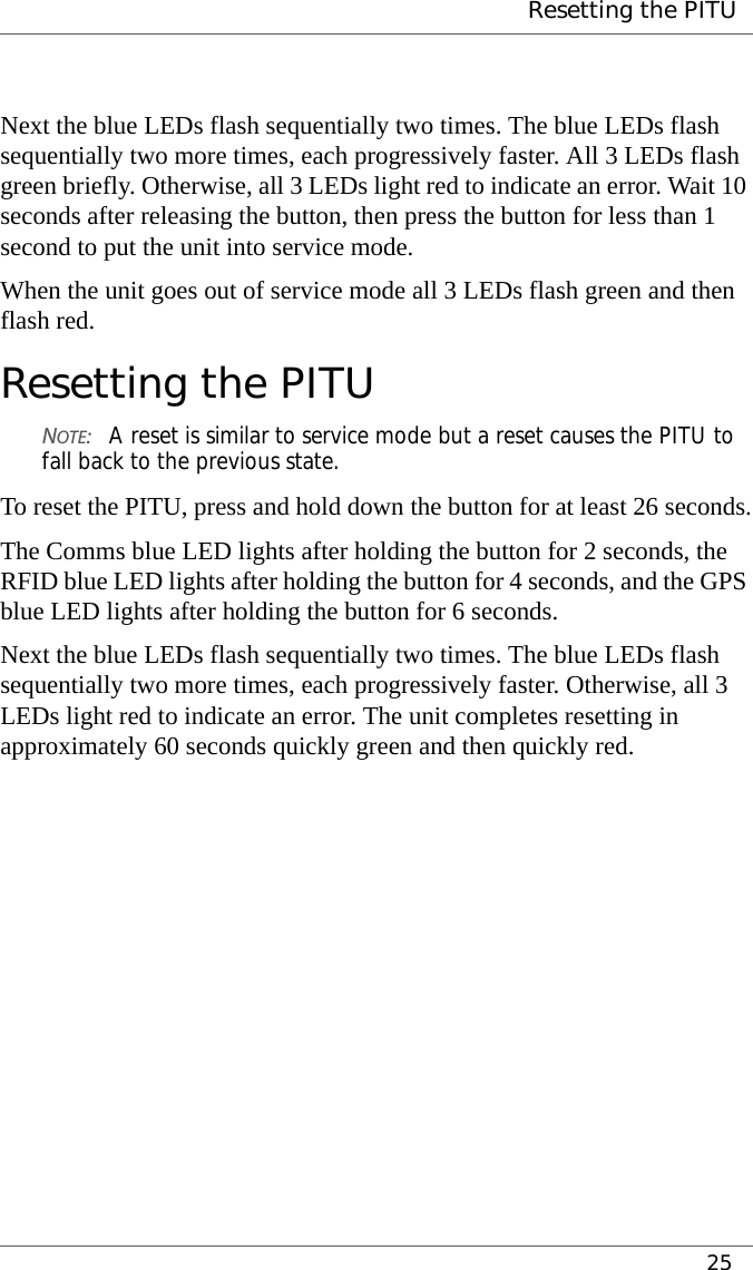  Resetting the PITU25Next the blue LEDs flash sequentially two times. The blue LEDs flash sequentially two more times, each progressively faster. All 3 LEDs flash green briefly. Otherwise, all 3 LEDs light red to indicate an error. Wait 10 seconds after releasing the button, then press the button for less than 1 second to put the unit into service mode.When the unit goes out of service mode all 3 LEDs flash green and then flash red.Resetting the PITUNOTE:A reset is similar to service mode but a reset causes the PITU to fall back to the previous state.To reset the PITU, press and hold down the button for at least 26 seconds.The Comms blue LED lights after holding the button for 2 seconds, the RFID blue LED lights after holding the button for 4 seconds, and the GPS blue LED lights after holding the button for 6 seconds.Next the blue LEDs flash sequentially two times. The blue LEDs flash sequentially two more times, each progressively faster. Otherwise, all 3 LEDs light red to indicate an error. The unit completes resetting in approximately 60 seconds quickly green and then quickly red.