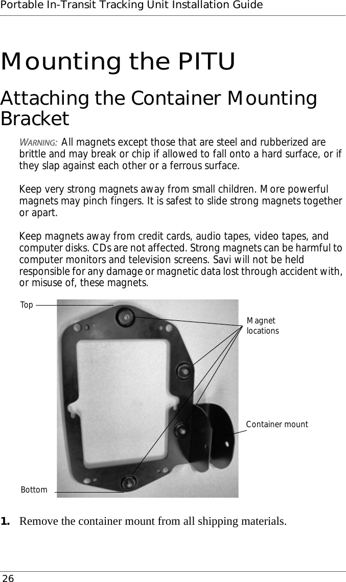 Portable In-Transit Tracking Unit Installation Guide 26Mounting the PITUAttaching the Container Mounting BracketWARNING:All magnets except those that are steel and rubberized are brittle and may break or chip if allowed to fall onto a hard surface, or if they slap against each other or a ferrous surface.  Keep very strong magnets away from small children. More powerful magnets may pinch fingers. It is safest to slide strong magnets together or apart.  Keep magnets away from credit cards, audio tapes, video tapes, and computer disks. CDs are not affected. Strong magnets can be harmful to computer monitors and television screens. Savi will not be held responsible for any damage or magnetic data lost through accident with, or misuse of, these magnets.1. Remove the container mount from all shipping materials.Container mountMagnetlocationsTopBottom