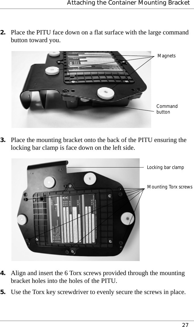  Attaching the Container Mounting Bracket272. Place the PITU face down on a flat surface with the large command button toward you.3. Place the mounting bracket onto the back of the PITU ensuring the locking bar clamp is face down on the left side.4. Align and insert the 6 Torx screws provided through the mounting bracket holes into the holes of the PITU.5. Use the Torx key screwdriver to evenly secure the screws in place.MagnetsCommandbuttonLocking bar clampMounting Torx screws