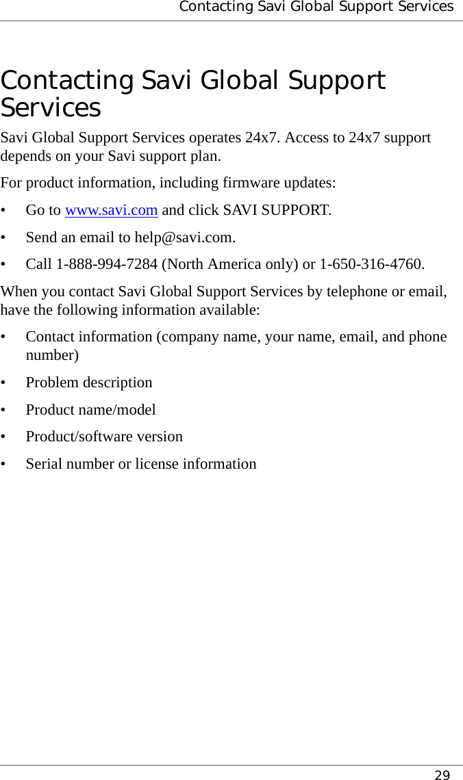  Contacting Savi Global Support Services29Contacting Savi Global Support ServicesSavi Global Support Services operates 24x7. Access to 24x7 support depends on your Savi support plan.For product information, including firmware updates:•Go to www.savi.com and click SAVI SUPPORT.• Send an email to help@savi.com.• Call 1-888-994-7284 (North America only) or 1-650-316-4760.When you contact Savi Global Support Services by telephone or email, have the following information available:• Contact information (company name, your name, email, and phone number)• Problem description• Product name/model• Product/software version• Serial number or license information